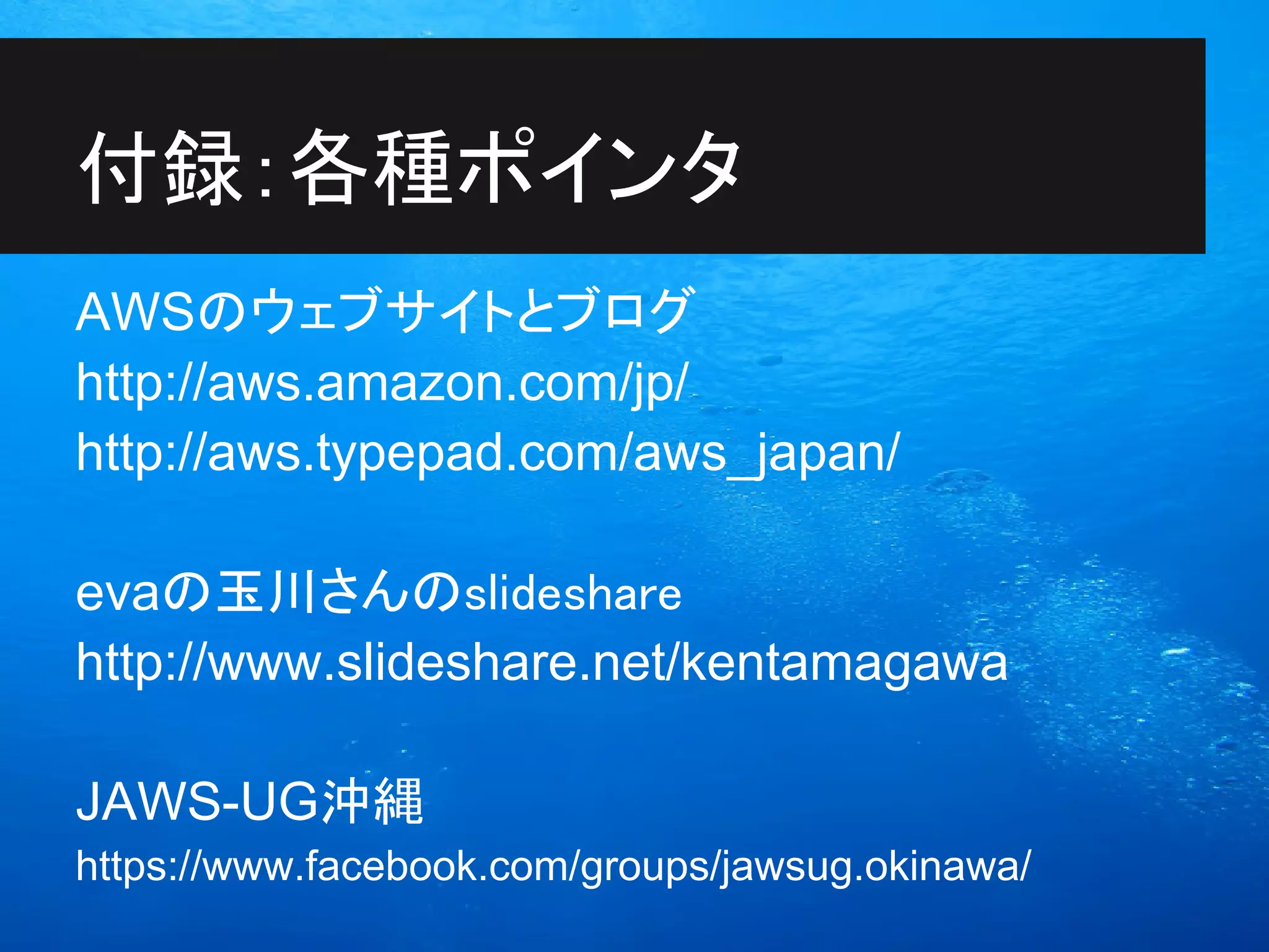 付録：各種ポインタ
AWSのウェブサイトとブログ
http://aws.amazon.com/jp/
http://aws.typepad.com/aws_japan/

evaの玉川さんのslideshare
http://www.slideshare.net/kentamagawa

JAWS-UG沖縄
https://www.facebook.com/groups/jawsug.okinawa/
 