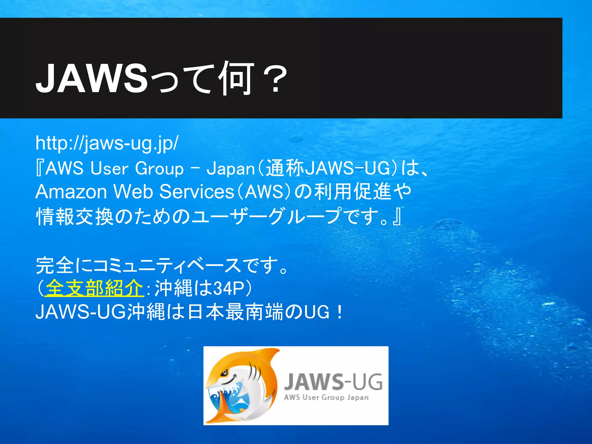 JAWSって何？
http://jaws-ug.jp/
『AWS User Group - Japan（通称JAWS-UG）は、
Amazon Web Services（AWS）の利用促進や
情報交換のためのユーザーグループです。』

完全にコミュニティベースです。
（全支部紹介：沖縄は34P）
JAWS-UG沖縄は日本最南端のUG！
 