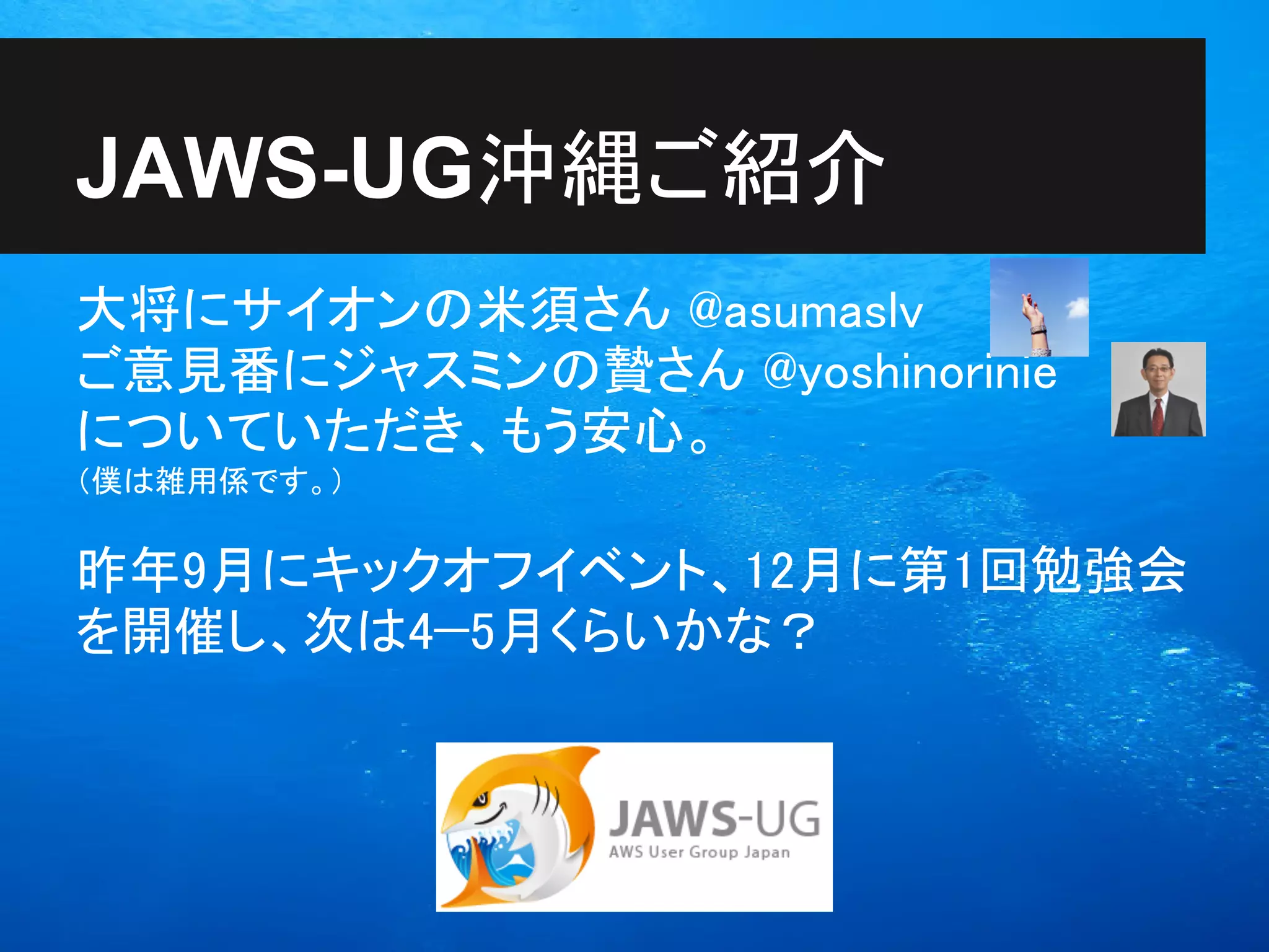 JAWS-UG沖縄ご紹介
大将にサイオンの米須さん @asumaslv
ご意見番にジャスミンの贄さん @yoshinorinie
についていただき、もう安心。
（僕は雑用係です。）


昨年9月にキックオフイベント、12月に第1回勉強会
を開催し、次は4−5月くらいかな？
 