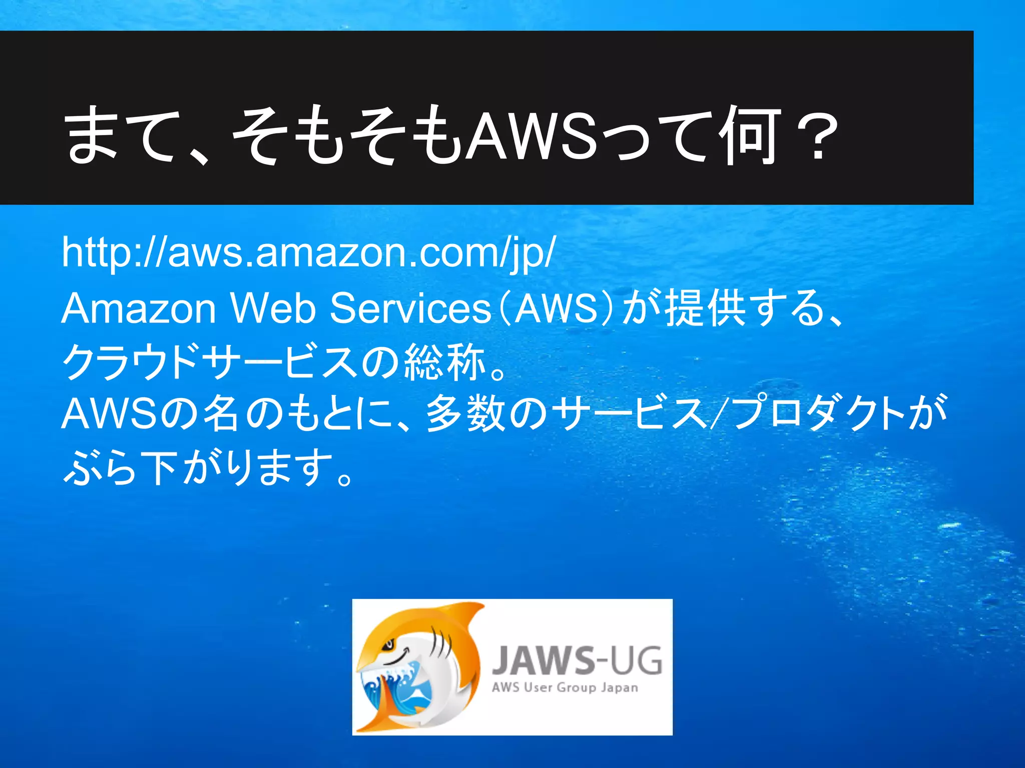 まて、そもそもAWSって何？
http://aws.amazon.com/jp/
Amazon Web Services（AWS）が提供する、
クラウドサービスの総称。
AWSの名のもとに、多数のサービス/プロダクトが
ぶら下がります。
 