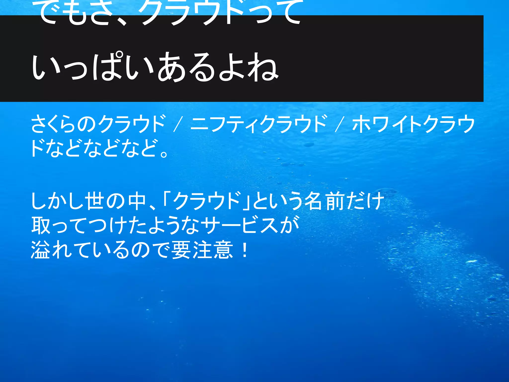 でもさ、クラウドって
いっぱいあるよね
さくらのクラウド / ニフティクラウド / ホワイトクラウ
ドなどなどなど。

しかし世の中、「クラウド」という名前だけ
取ってつけたようなサービスが
溢れているので要注意！
 
