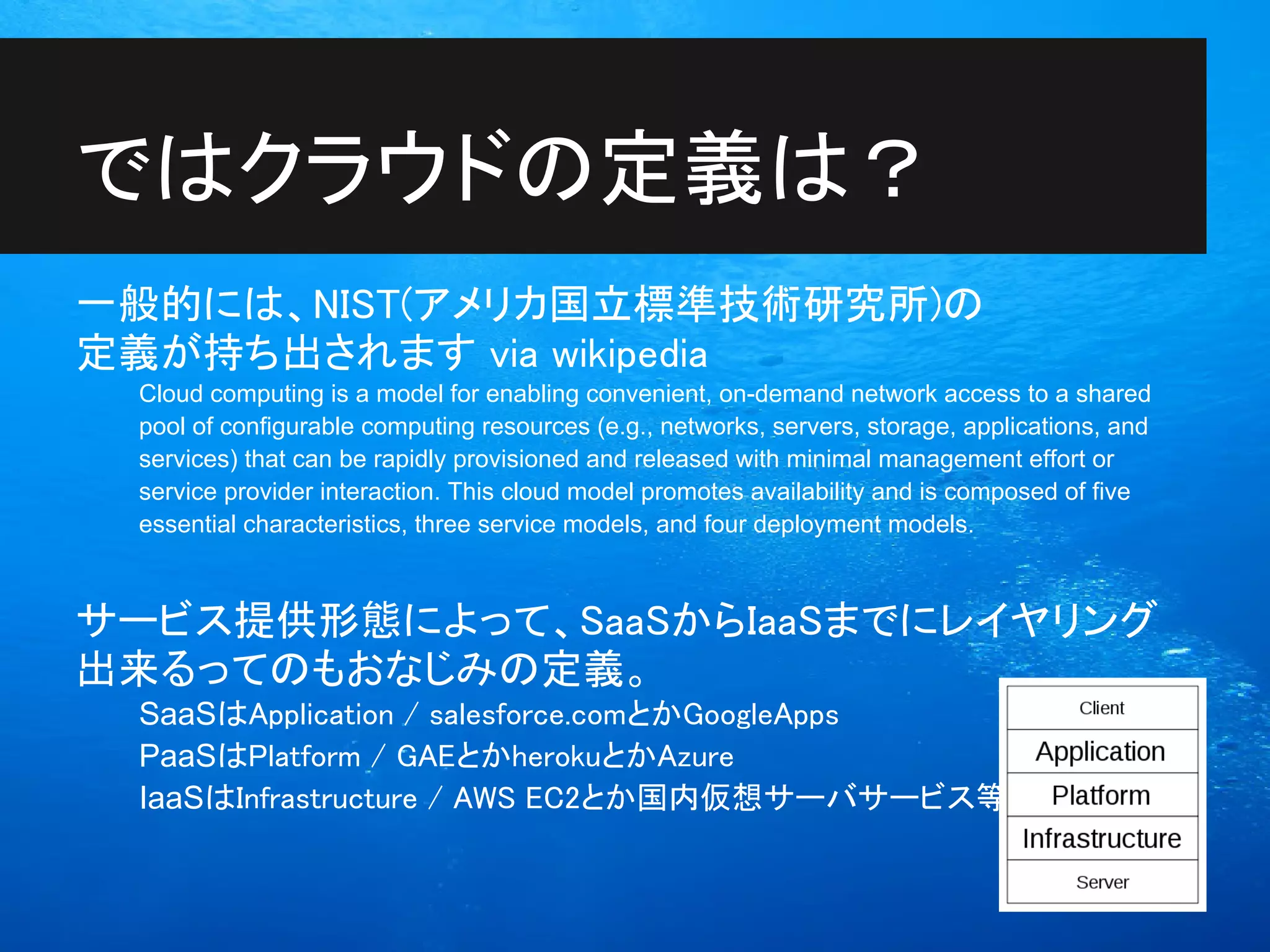 ではクラウドの定義は？
一般的には、NIST(アメリカ国立標準技術研究所)の
定義が持ち出されます via wikipedia
 Cloud computing is a model for enabling convenient, on-demand network access to a shared
 pool of configurable computing resources (e.g., networks, servers, storage, applications, and
 services) that can be rapidly provisioned and released with minimal management effort or
 service provider interaction. This cloud model promotes availability and is composed of five
 essential characteristics, three service models, and four deployment models.



サービス提供形態によって、SaaSからIaaSまでにレイヤリング
出来るってのもおなじみの定義。
 SaaSはApplication / salesforce.comとかGoogleApps
 PaaSはPlatform / GAEとかherokuとかAzure
 IaaSはInfrastructure / AWS EC2とか国内仮想サーバサービス等
 