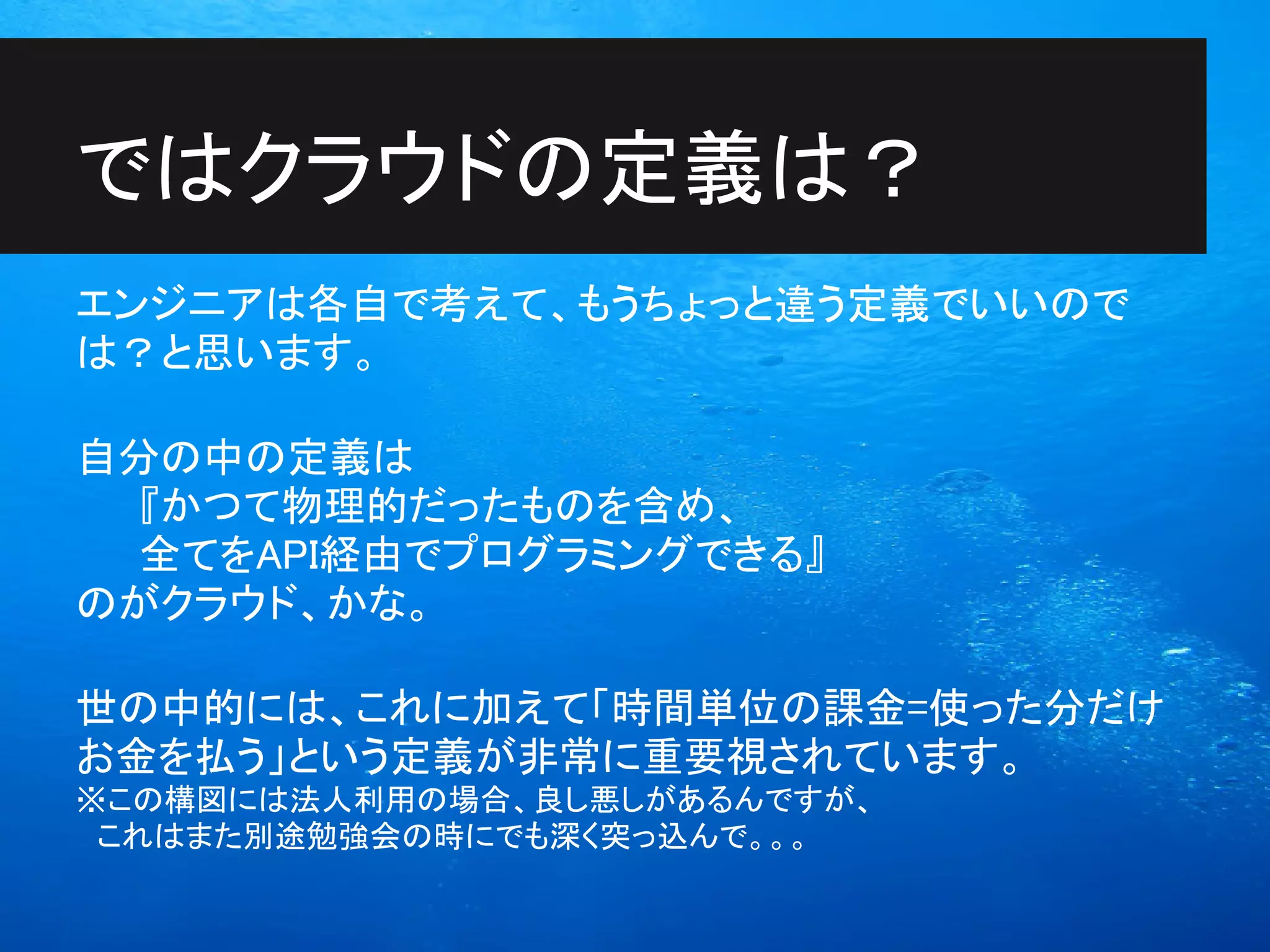 ではクラウドの定義は？
エンジニアは各自で考えて、もうちょっと違う定義でいいので
は？と思います。

自分の中の定義は
  『かつて物理的だったものを含め、
  全てをAPI経由でプログラミングできる』
のがクラウド、かな。

世の中的には、これに加えて「時間単位の課金=使った分だけ
お金を払う」という定義が非常に重要視されています。
※この構図には法人利用の場合、良し悪しがあるんですが、
　これはまた別途勉強会の時にでも深く突っ込んで。。。
 