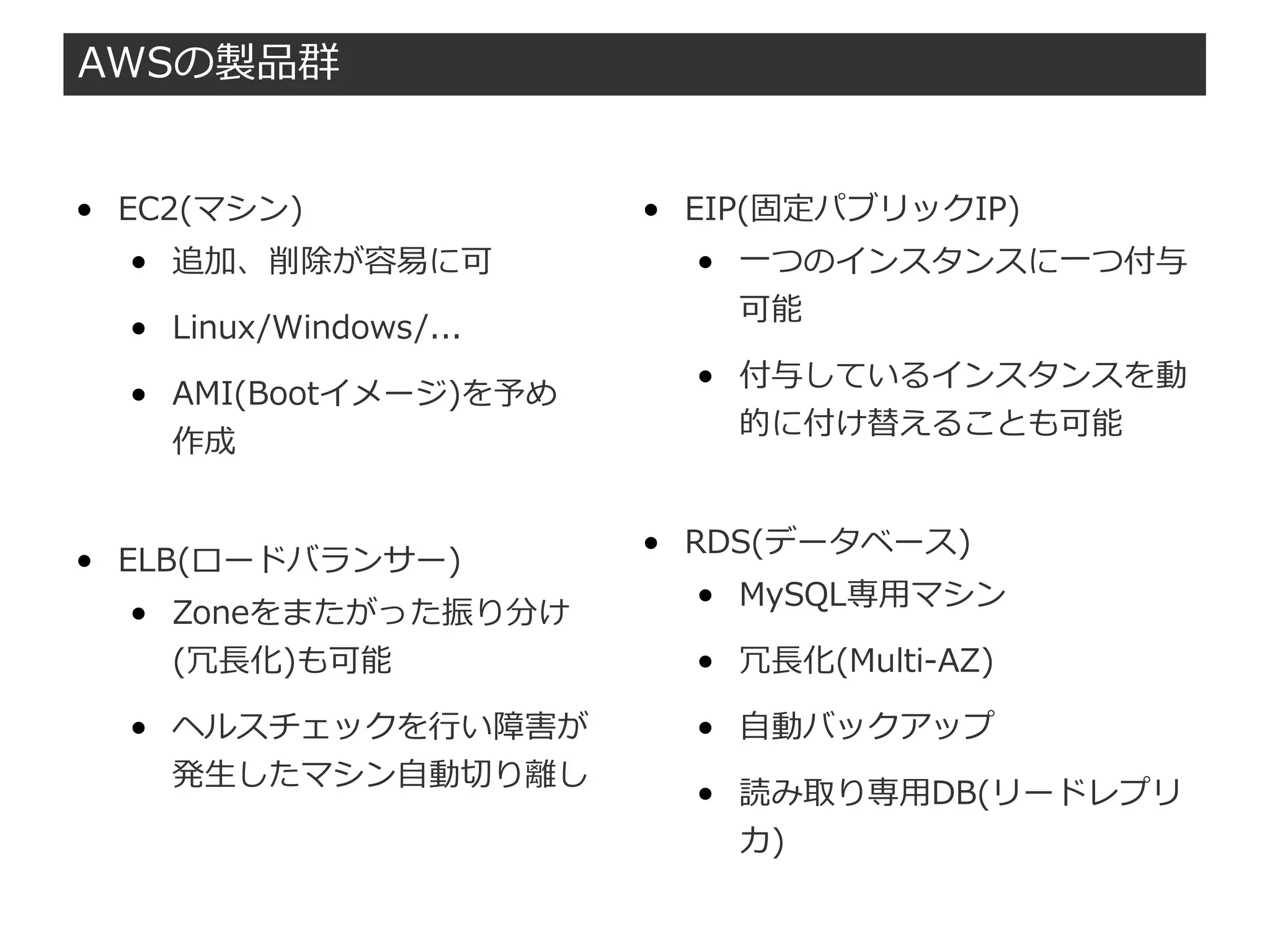 AWSの製品群
● EC2(マシン)
● 追加、削除が容易に可
● Linux/Windows/...
● AMI(Bootイメージ)を予め
作成
● ELB(ロードバランサー)
● Zoneをまたがった振り分け
(冗長化)も可能
● ヘルスチェックを行い障害が
発生したマシン自動切り離し
● EIP(固定パブリックIP)
● 一つのインスタンスに一つ付与
可能
● 付与しているインスタンスを動
的に付け替えることも可能
● RDS(データベース)
● MySQL専用マシン
● 冗長化(Multi-AZ)
● 自動バックアップ
● 読み取り専用DB(リードレプリ
カ)
 