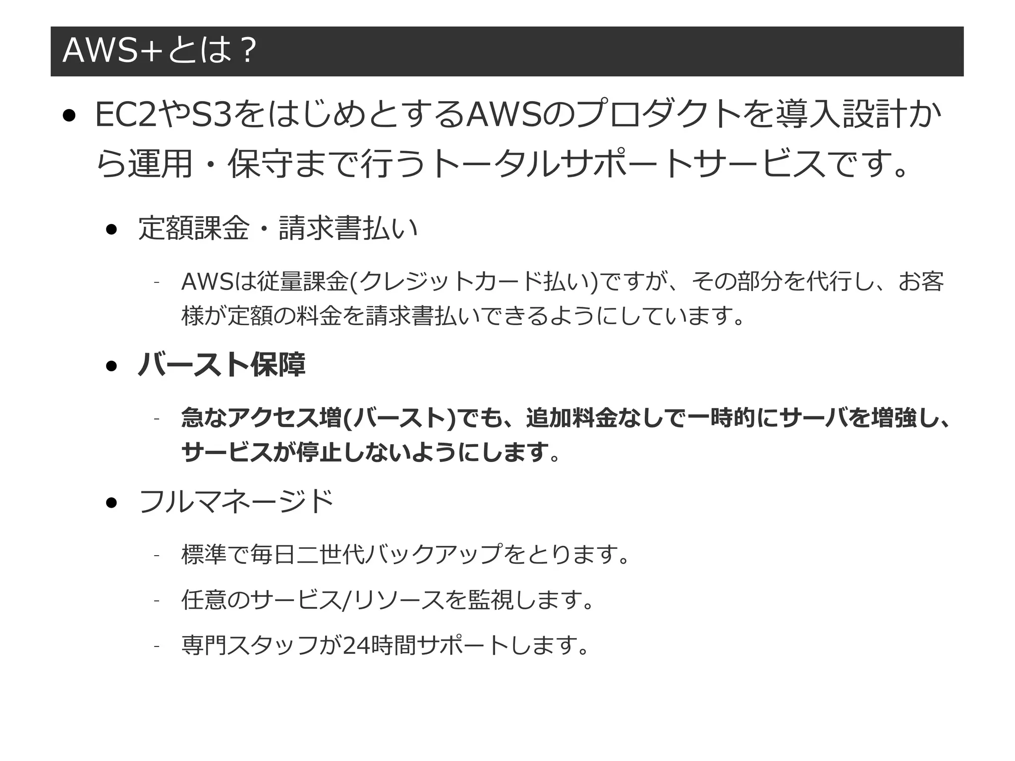 AWS+とは？
● EC2やS3をはじめとするAWSのプロダクトを導入設計か
ら運用・保守まで行うトータルサポートサービスです。
● 定額課金・請求書払い
– AWSは従量課金(クレジットカード払い)ですが、その部分を代行し、お客
様が定額の料金を請求書払いできるようにしています。
● バースト保障
– 急なアクセス増(バースト)でも、追加料金なしで一時的にサーバを増強し、
サービスが停止しないようにします。
● フルマネージド
– 標準で毎日二世代バックアップをとります。
– 任意のサービス/リソースを監視します。
– 専門スタッフが24時間サポートします。
 