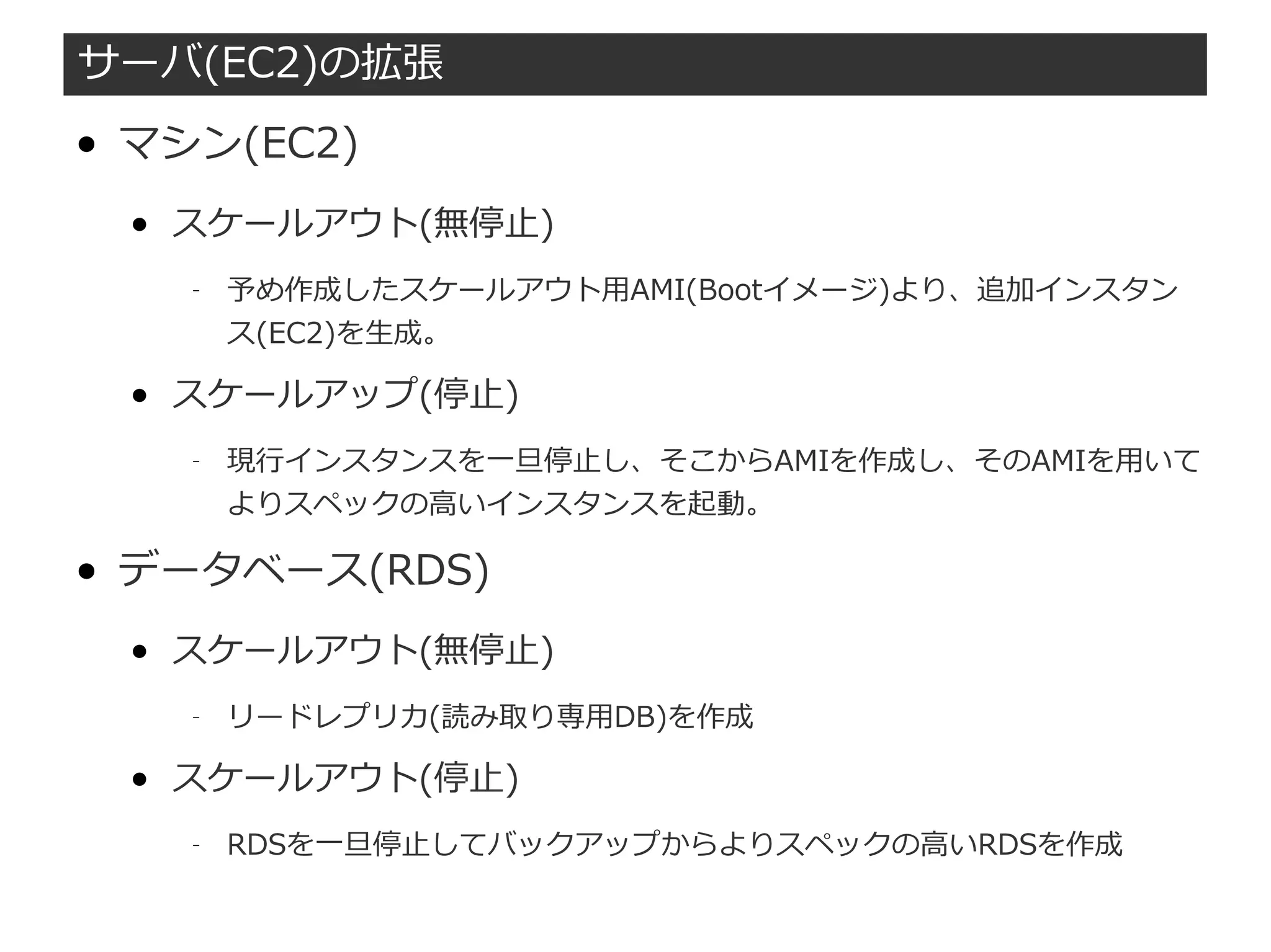 サーバ(EC2)の拡張
● マシン(EC2)
● スケールアウト(無停止)
– 予め作成したスケールアウト用AMI(Bootイメージ)より、追加インスタン
ス(EC2)を生成。
● スケールアップ(停止)
– 現行インスタンスを一旦停止し、そこからAMIを作成し、そのAMIを用いて
よりスペックの高いインスタンスを起動。
● データベース(RDS)
● スケールアウト(無停止)
– リードレプリカ(読み取り専用DB)を作成
● スケールアウト(停止)
– RDSを一旦停止してバックアップからよりスペックの高いRDSを作成
 