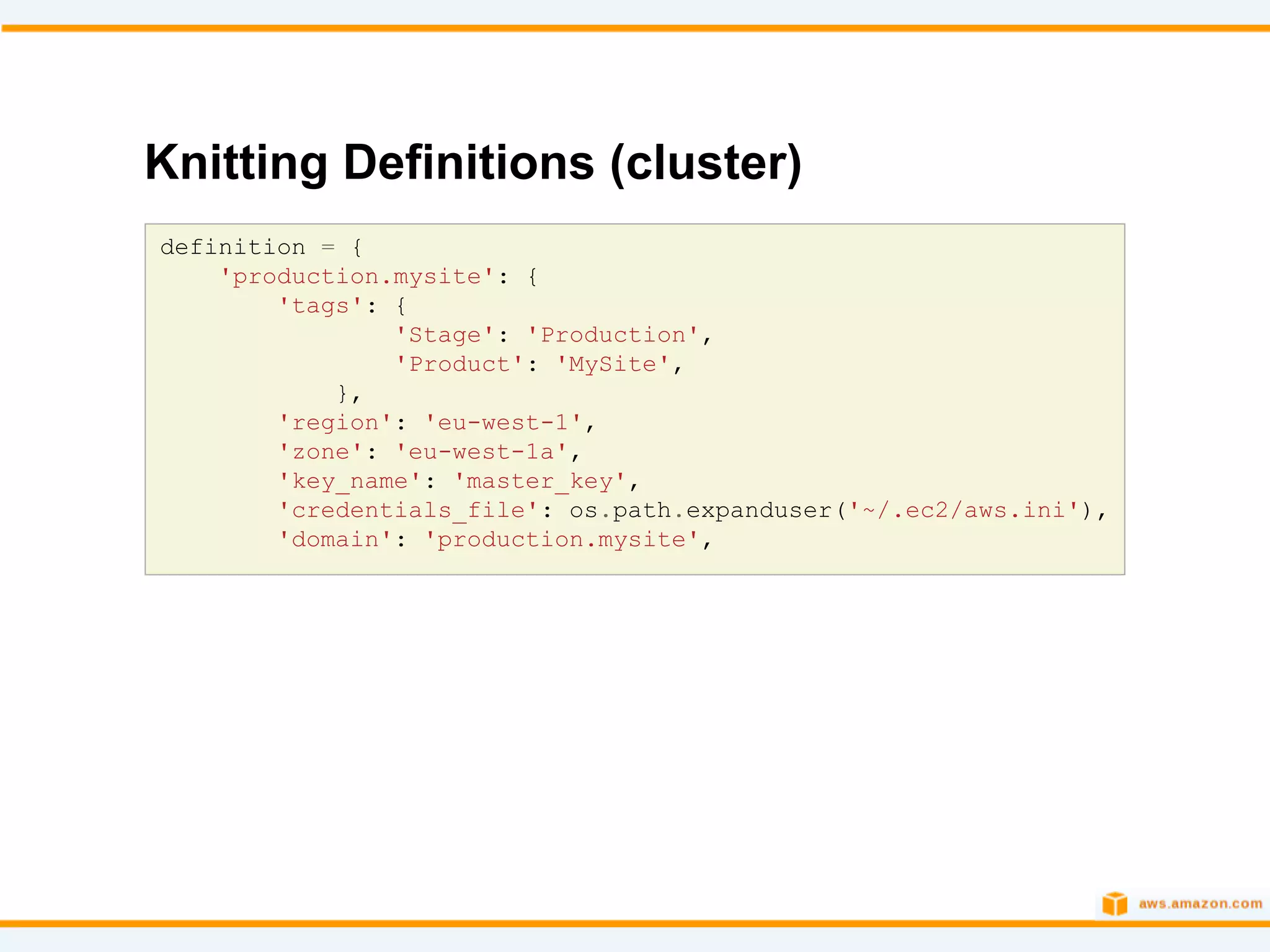 Knitting Definitions (cluster)
definition = {
    'production.mysite': {
        'tags': {
                'Stage': 'Production',
                'Product': 'MySite',
            },
        'region': 'eu-west-1',
        'zone': 'eu-west-1a',
        'key_name': 'master_key',
        'credentials_file': os.path.expanduser('~/.ec2/aws.ini'),
        'domain': 'production.mysite',
 
