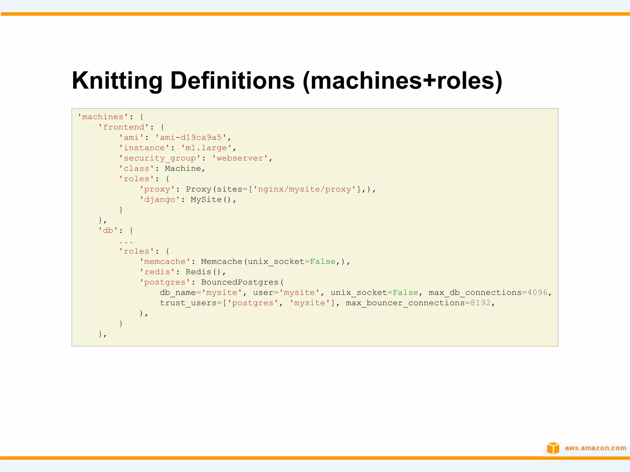 Knitting Definitions (machines+roles)
'machines': {
    'frontend': {
        'ami': 'ami-d19ca9a5',
        'instance': 'm1.large',
        'security_group': 'webserver',
        'class': Machine,
        'roles': {
            'proxy': Proxy(sites=['nginx/mysite/proxy'],),
            'django': MySite(),
        }
    },
    'db': {
        ...
        'roles': {
            'memcache': Memcache(unix_socket=False,),
            'redis': Redis(),
            'postgres': BouncedPostgres(
                db_name='mysite', user='mysite', unix_socket=False, max_db_connections=4096,
                trust_users=['postgres', 'mysite'], max_bouncer_connections=8192,
            ),
        }
    },
 