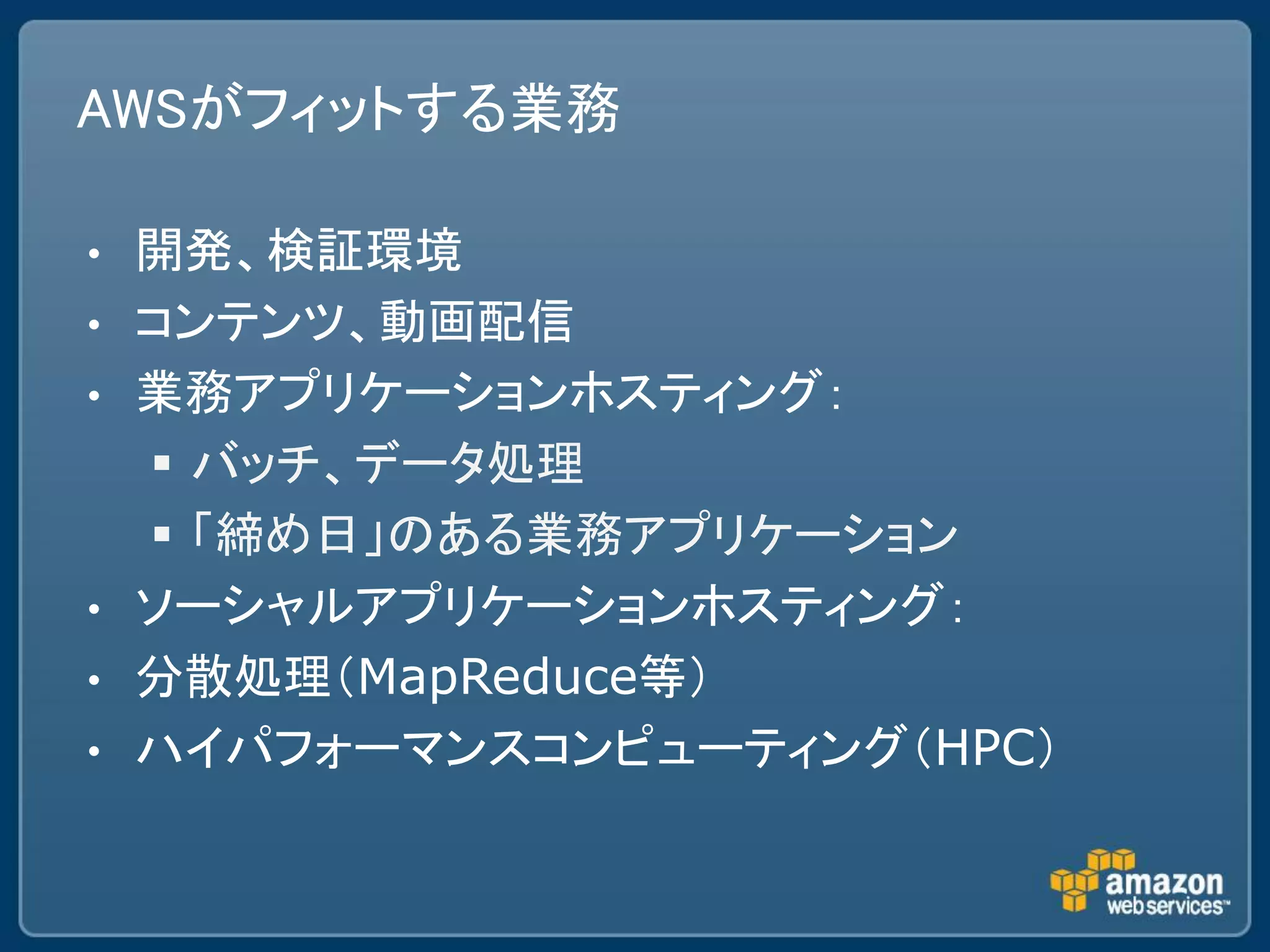 AWSがフィットする業務

•   開発、検証環境
•   コンテンツ、動画配信
•   業務アプリケーションホスティング：
     バッチ、データ処理
     「締め日」のある業務アプリケーション
•   ソーシャルアプリケーションホスティング：
•   分散処理（MapReduce等）
•   ハイパフォーマンスコンピューティング（HPC）
 
