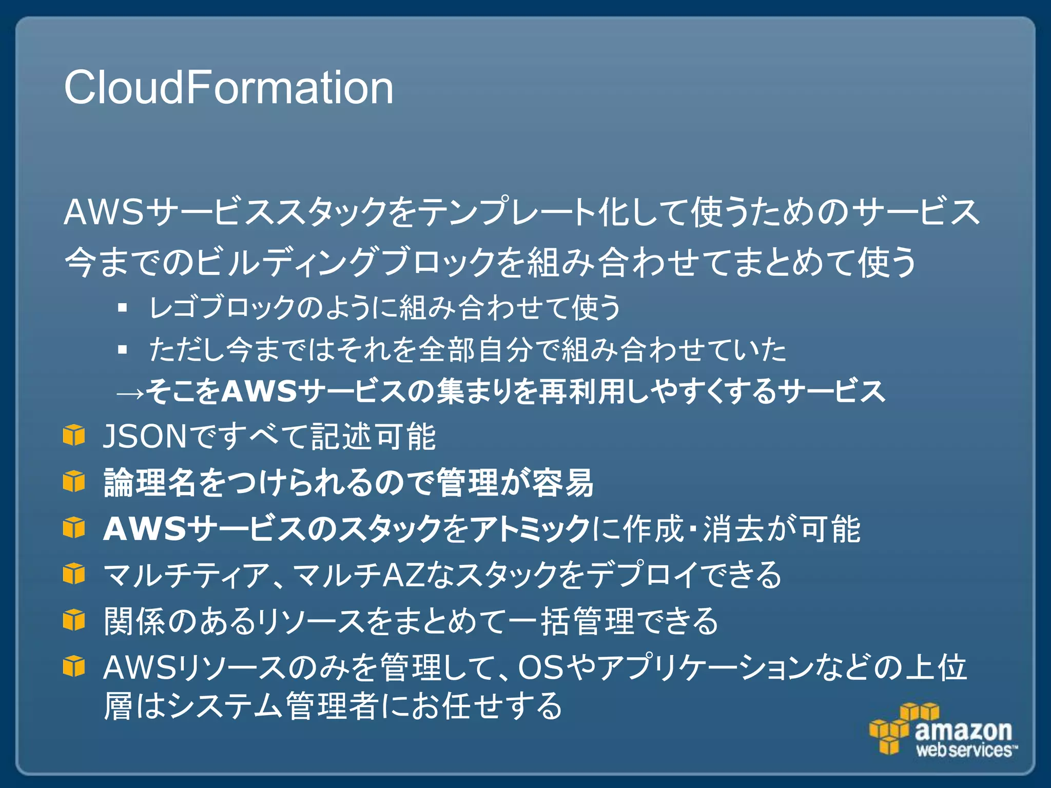 CloudFormation

AWSサービススタックをテンプレート化して使うためのサービス
今までのビルディングブロックを組み合わせてまとめて使う
   レゴブロックのように組み合わせて使う
   ただし今まではそれを全部自分で組み合わせていた
  →そこをAWSサービスの集まりを再利用しやすくするサービス
 JSONですべて記述可能
 論理名をつけられるので管理が容易
 AWSサービスのスタックをアトミックに作成・消去が可能
 マルチティア、マルチAZなスタックをデプロイできる
 関係のあるリソースをまとめて一括管理できる
 AWSリソースのみを管理して、OSやアプリケーションなどの上位
 層はシステム管理者にお任せする
 