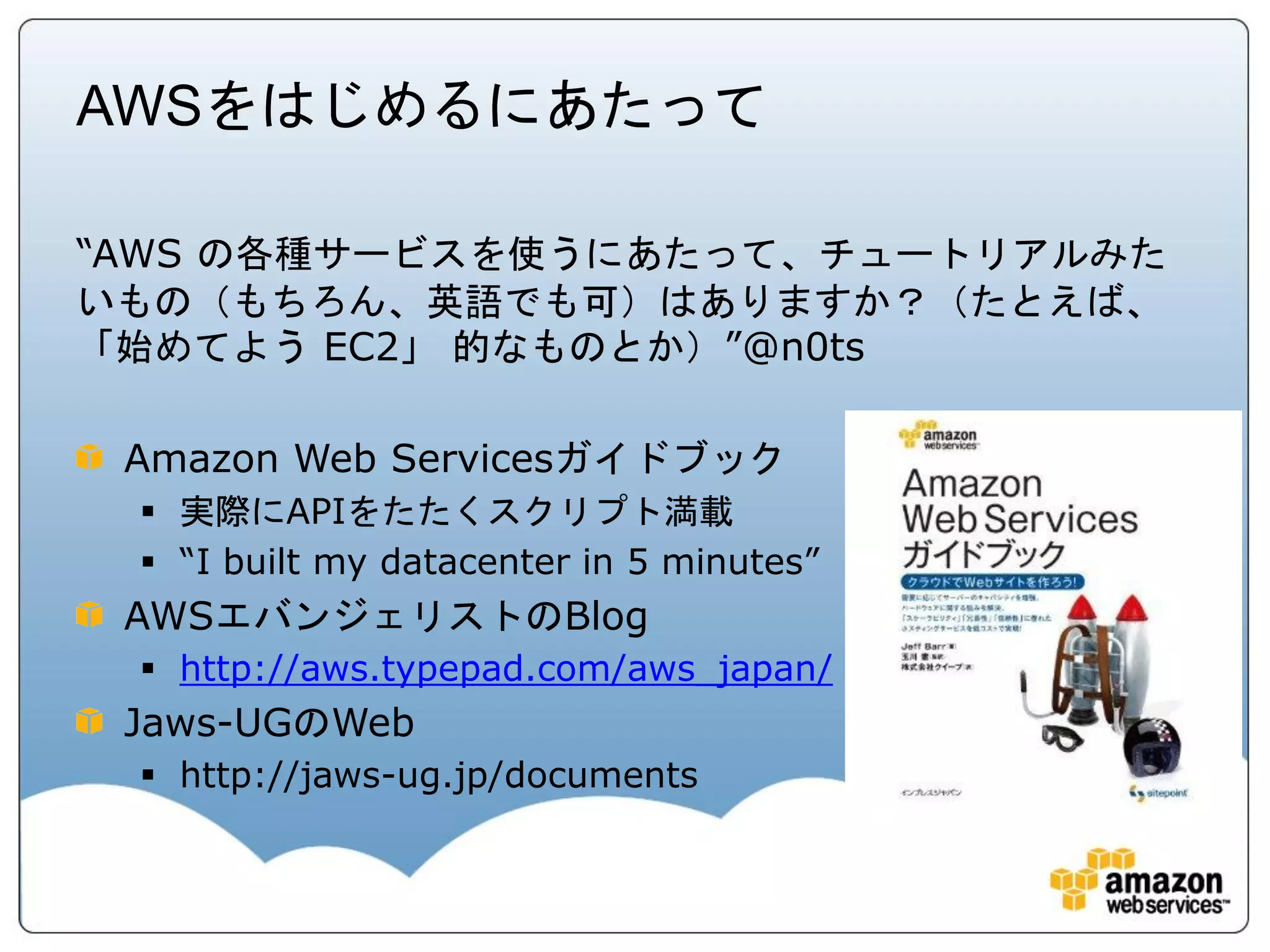 AWSをはじめるにあたって

“AWS の各種サービスを使うにあたって、チュートリアルみた
いもの（もちろん、英語でも可）はありますか？（たとえば、
「始めてよう EC2」 的なものとか）”@n0ts

 Amazon Web Servicesガイドブック
  実際にAPIをたたくスクリプト満載
  “I built my datacenter in 5 minutes”
 AWSエバンジェリストのBlog
  http://aws.typepad.com/aws_japan/
 Jaws-UGのWeb
  http://jaws-ug.jp/documents
 