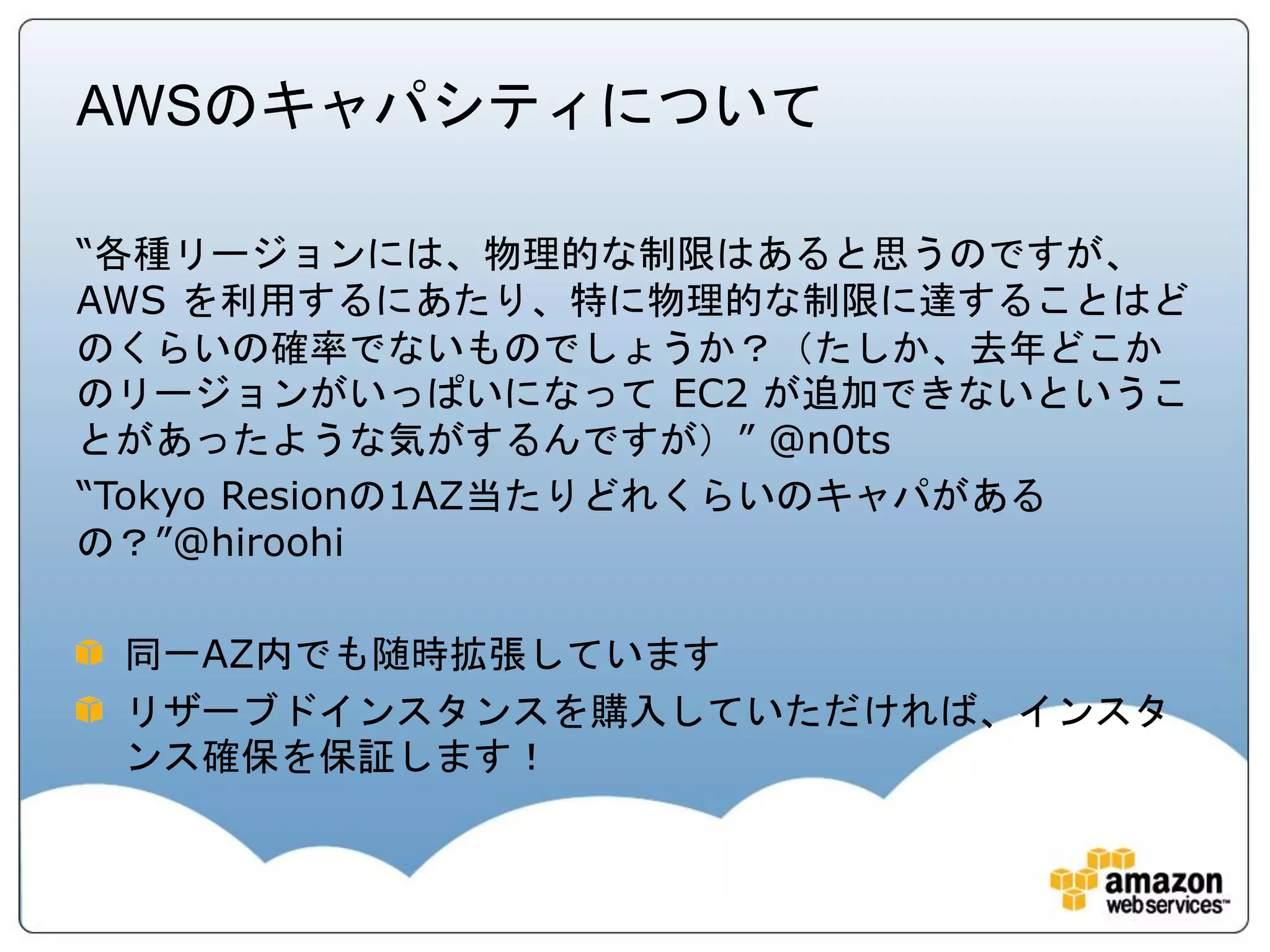 AWSのキャパシティについて

“各種リージョンには、物理的な制限はあると思うのですが、
AWS を利用するにあたり、特に物理的な制限に達することはど
のくらいの確率でないものでしょうか？（たしか、去年どこか
のリージョンがいっぱいになって EC2 が追加できないというこ
とがあったような気がするんですが）” @n0ts
“Tokyo Resionの1AZ当たりどれくらいのキャパがある
の？”@hiroohi

 同一AZ内でも随時拡張しています
 リザーブドインスタンスを購入していただければ、インスタ
 ンス確保を保証します！
 