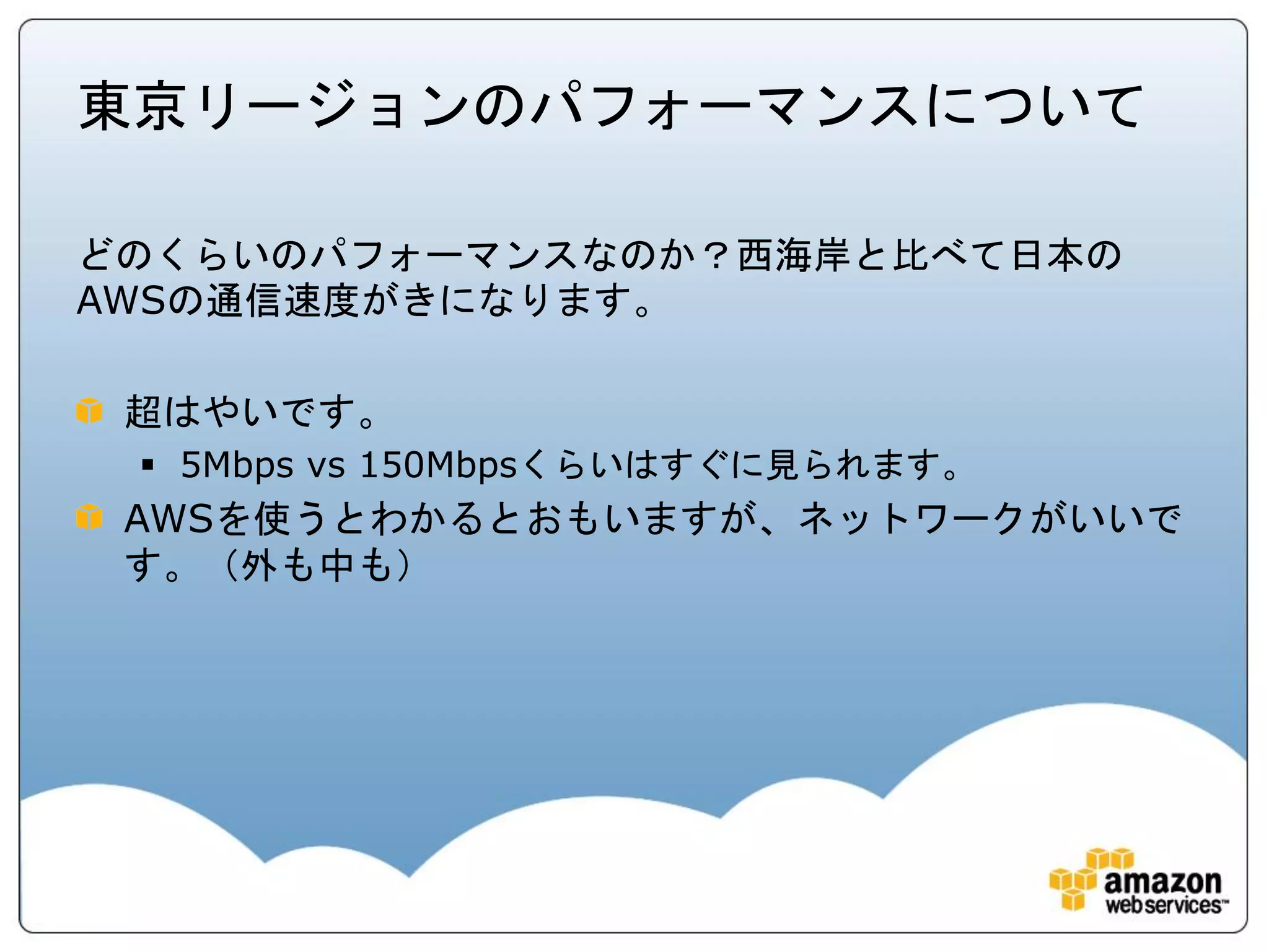 東京リージョンのパフォーマンスについて

どのくらいのパフォーマンスなのか？西海岸と比べて日本の
AWSの通信速度がきになります。

 超はやいです。
  5Mbps vs 150Mbpsくらいはすぐに見られます。
 AWSを使うとわかるとおもいますが、ネットワークがいいで
 す。（外も中も）
 