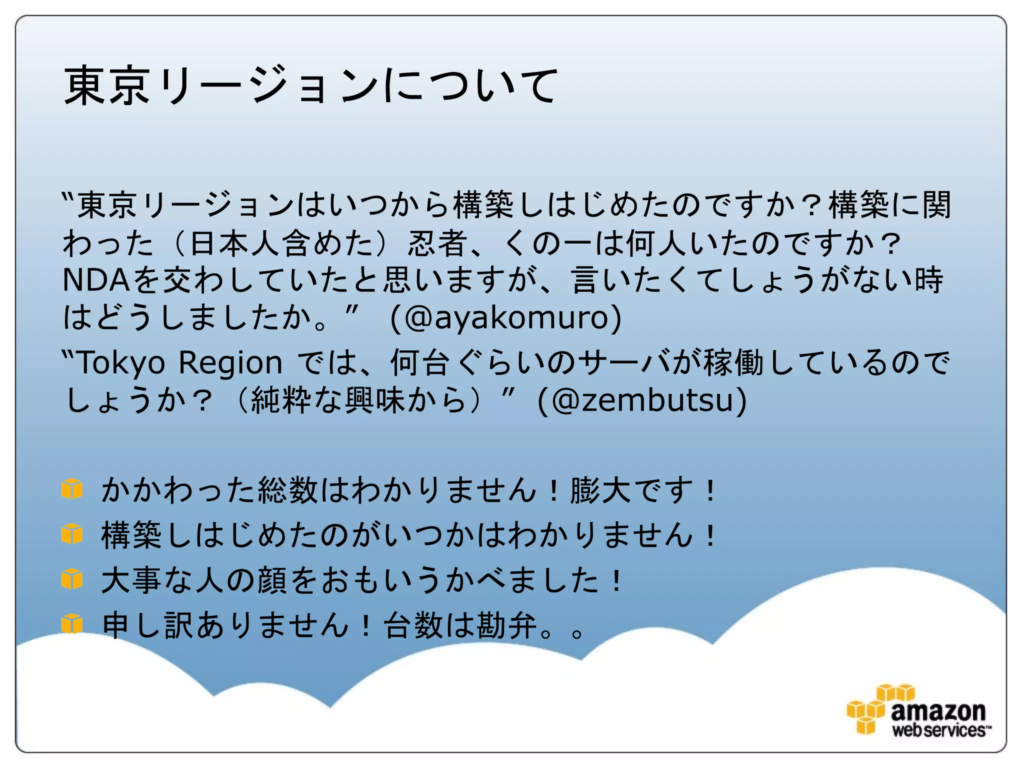 東京リージョンについて

“東京リージョンはいつから構築しはじめたのですか？構築に関
わった（日本人含めた）忍者、くの一は何人いたのですか？
NDAを交わしていたと思いますが、言いたくてしょうがない時
はどうしましたか。” (@ayakomuro)
“Tokyo Region では、何台ぐらいのサーバが稼働しているので
しょうか？（純粋な興味から）” (@zembutsu)

 かかわった総数はわかりません！膨大です！
 構築しはじめたのがいつかはわかりません！
 大事な人の顔をおもいうかべました！
 申し訳ありません！台数は勘弁。。
 