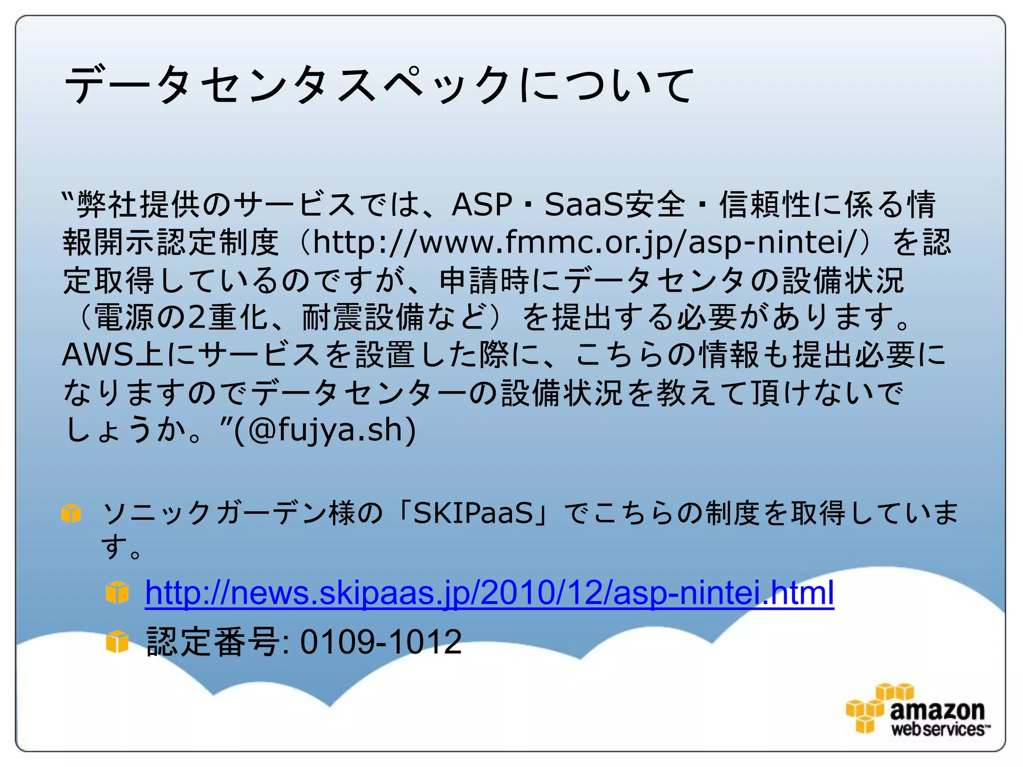 データセンタスペックについて

“弊社提供のサービスでは、ASP・SaaS安全・信頼性に係る情
報開示認定制度（http://www.fmmc.or.jp/asp-nintei/）を認
定取得しているのですが、申請時にデータセンタの設備状況
（電源の2重化、耐震設備など）を提出する必要があります。
AWS上にサービスを設置した際に、こちらの情報も提出必要に
なりますのでデータセンターの設備状況を教えて頂けないで
しょうか。”(@fujya.sh)

 ソニックガーデン様の「SKIPaaS」でこちらの制度を取得していま
 す。
    http://news.skipaas.jp/2010/12/asp-nintei.html
    認定番号: 0109-1012
 