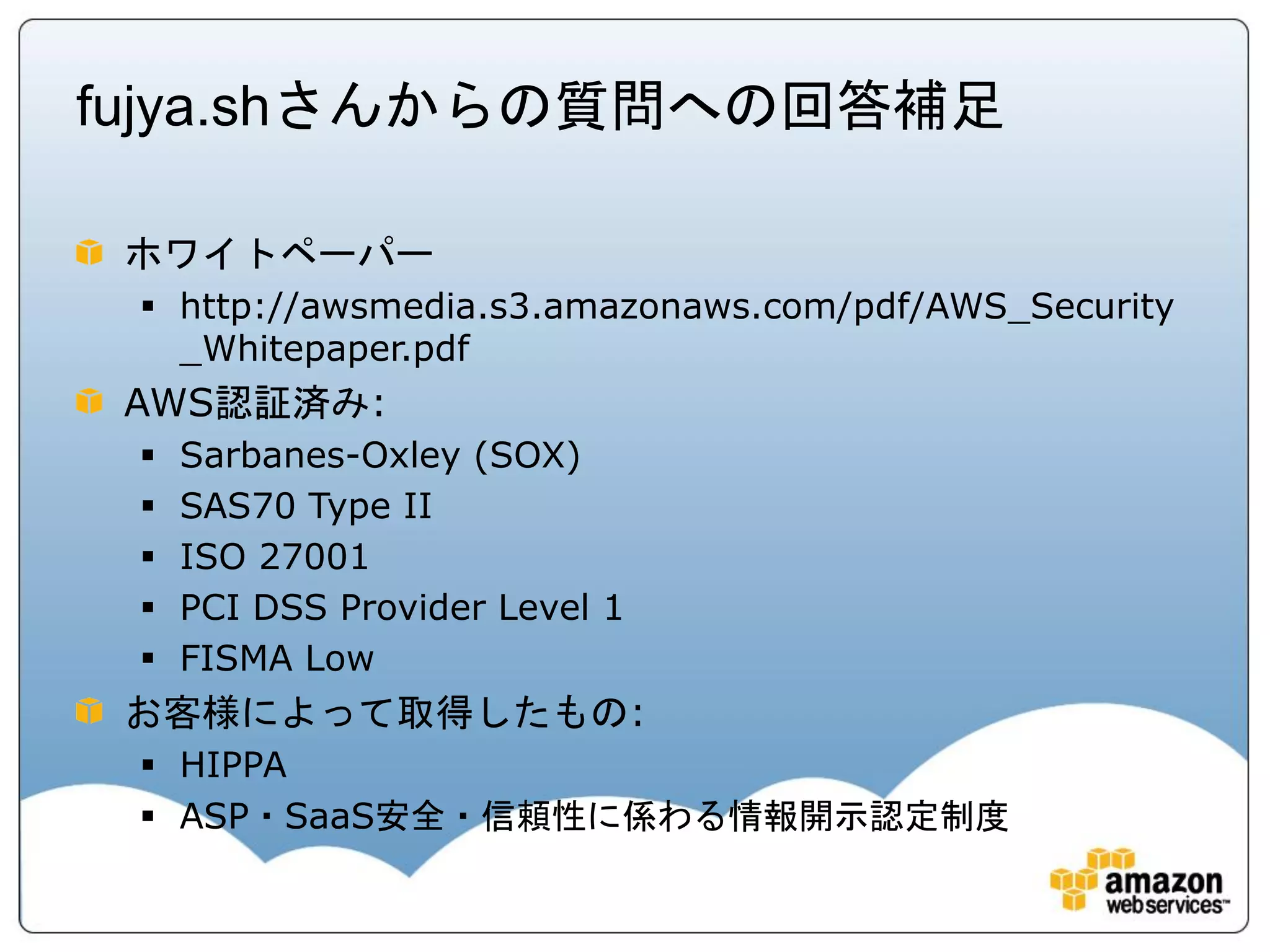 fujya.shさんからの質問への回答補足

 ホワイトペーパー
  http://awsmedia.s3.amazonaws.com/pdf/AWS_Security
   _Whitepaper.pdf
 AWS認証済み:
    Sarbanes-Oxley (SOX)
    SAS70 Type II
    ISO 27001
    PCI DSS Provider Level 1
    FISMA Low
 お客様によって取得したもの:
  HIPPA
  ASP・SaaS安全・信頼性に係わる情報開示認定制度
 