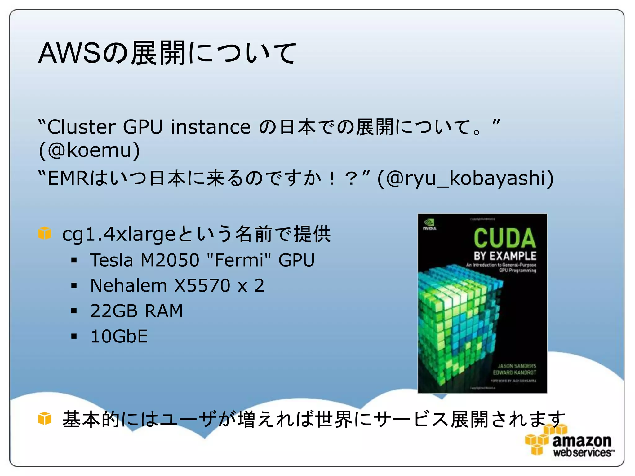 AWSの展開について

“Cluster GPU instance の日本での展開について。”
(@koemu)
“EMRはいつ日本に来るのですか！？” (@ryu_kobayashi)

 cg1.4xlargeという名前で提供
     Tesla M2050 "Fermi" GPU
     Nehalem X5570 x 2
     22GB RAM
     10GbE



 基本的にはユーザが増えれば世界にサービス展開されます
 