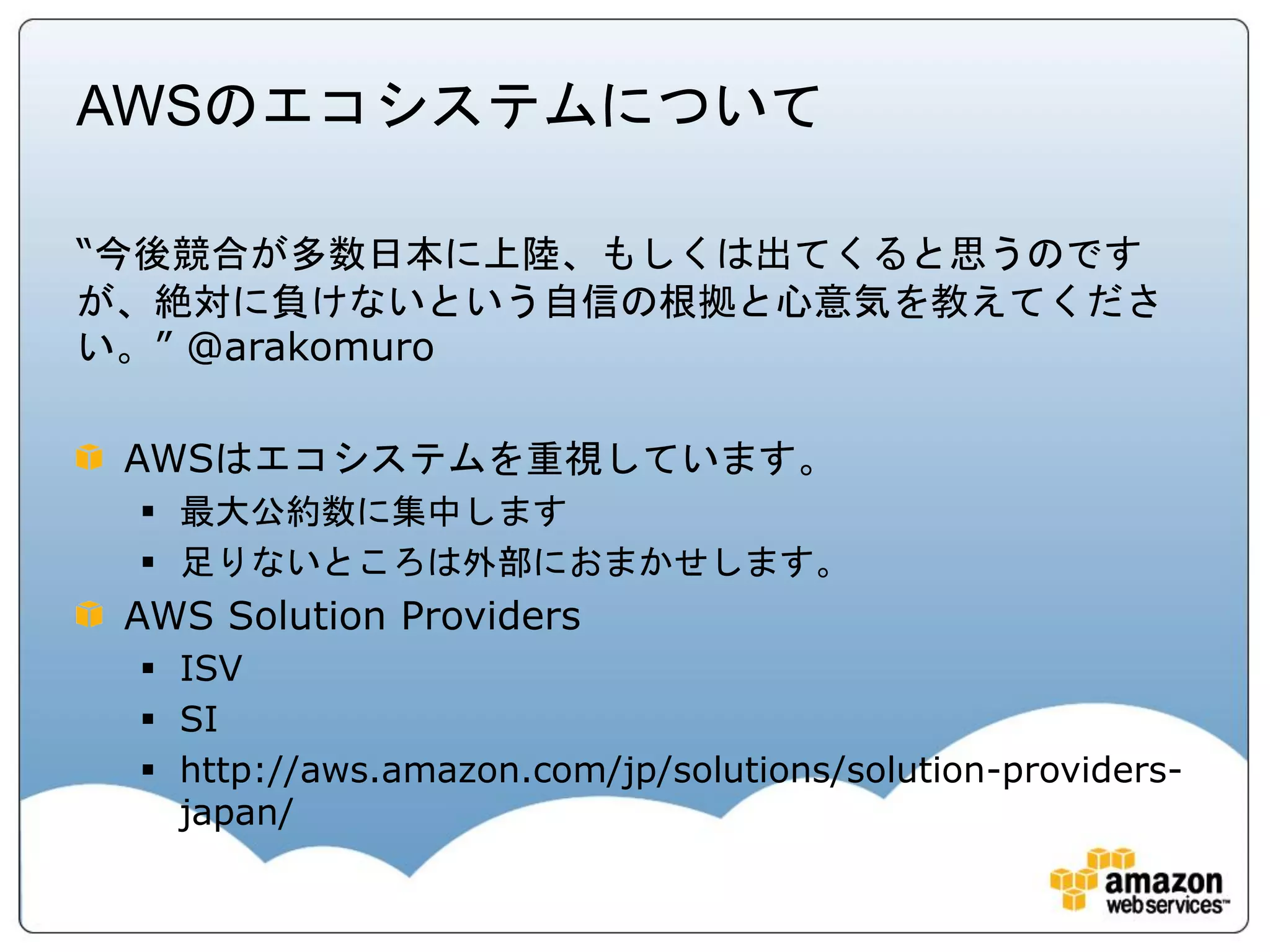 AWSのエコシステムについて

“今後競合が多数日本に上陸、もしくは出てくると思うのです
が、絶対に負けないという自信の根拠と心意気を教えてくださ
い。” @arakomuro

 AWSはエコシステムを重視しています。
  最大公約数に集中します
  足りないところは外部におまかせします。
 AWS Solution Providers
  ISV
  SI
  http://aws.amazon.com/jp/solutions/solution-providers-
   japan/
 