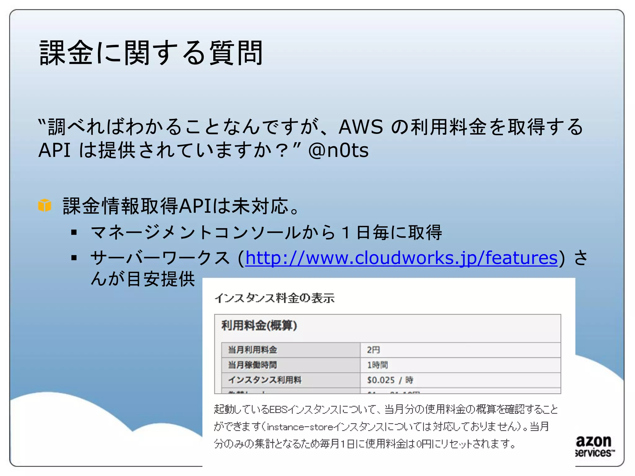 課金に関する質問

“調べればわかることなんですが、AWS の利用料金を取得する
API は提供されていますか？” @n0ts

 課金情報取得APIは未対応。
  マネージメントコンソールから１日毎に取得
  サーバーワークス (http://www.cloudworks.jp/features) さ
   んが目安提供
 