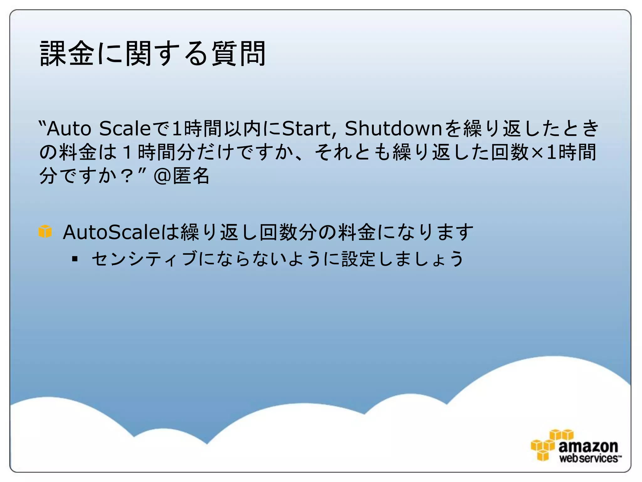 課金に関する質問

“Auto Scaleで1時間以内にStart, Shutdownを繰り返したとき
の料金は１時間分だけですか、それとも繰り返した回数×1時間
分ですか？” @匿名

 AutoScaleは繰り返し回数分の料金になります
   センシティブにならないように設定しましょう
 