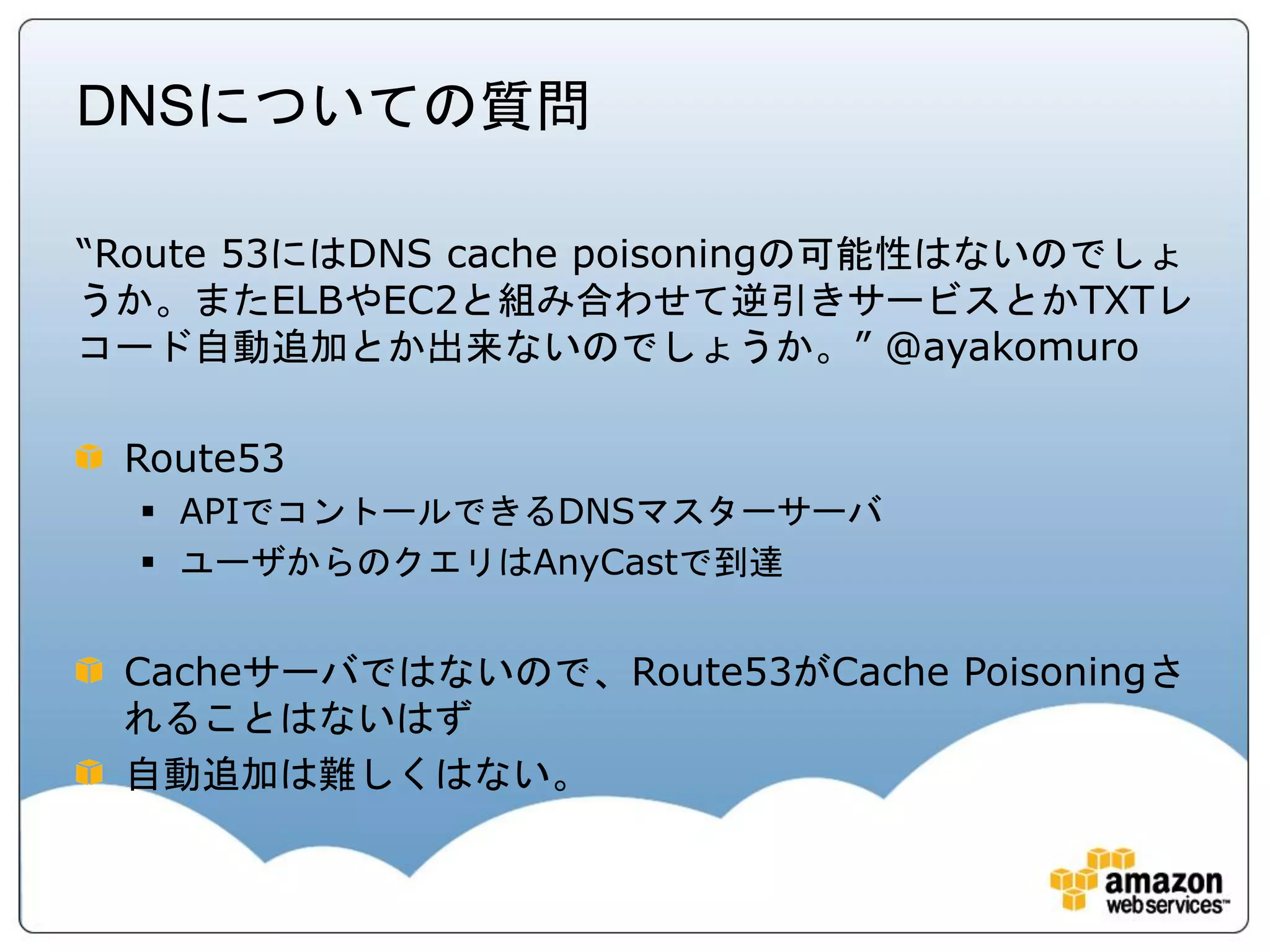DNSについての質問

“Route 53にはDNS cache poisoningの可能性はないのでしょ
うか。またELBやEC2と組み合わせて逆引きサービスとかTXTレ
コード自動追加とか出来ないのでしょうか。” @ayakomuro

 Route53
   APIでコントールできるDNSマスターサーバ
   ユーザからのクエリはAnyCastで到達


 Cacheサーバではないので、Route53がCache Poisoningさ
 れることはないはず
 自動追加は難しくはない。
 