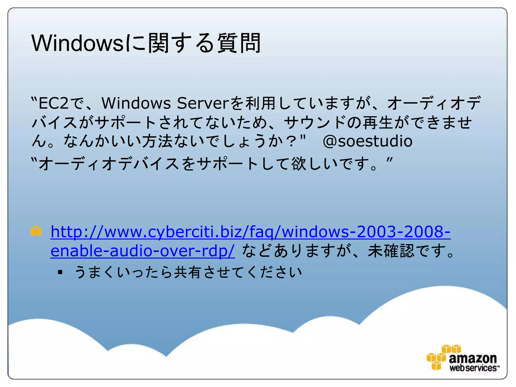 Windowsに関する質問

“EC2で、Windows Serverを利用していますが、オーディオデ
バイスがサポートされてないため、サウンドの再生ができませ
ん。なんかいい方法ないでしょうか？" @soestudio
“オーディオデバイスをサポートして欲しいです。”



 http://www.cyberciti.biz/faq/windows-2003-2008-
 enable-audio-over-rdp/ などありますが、未確認です。
   うまくいったら共有させてください
 