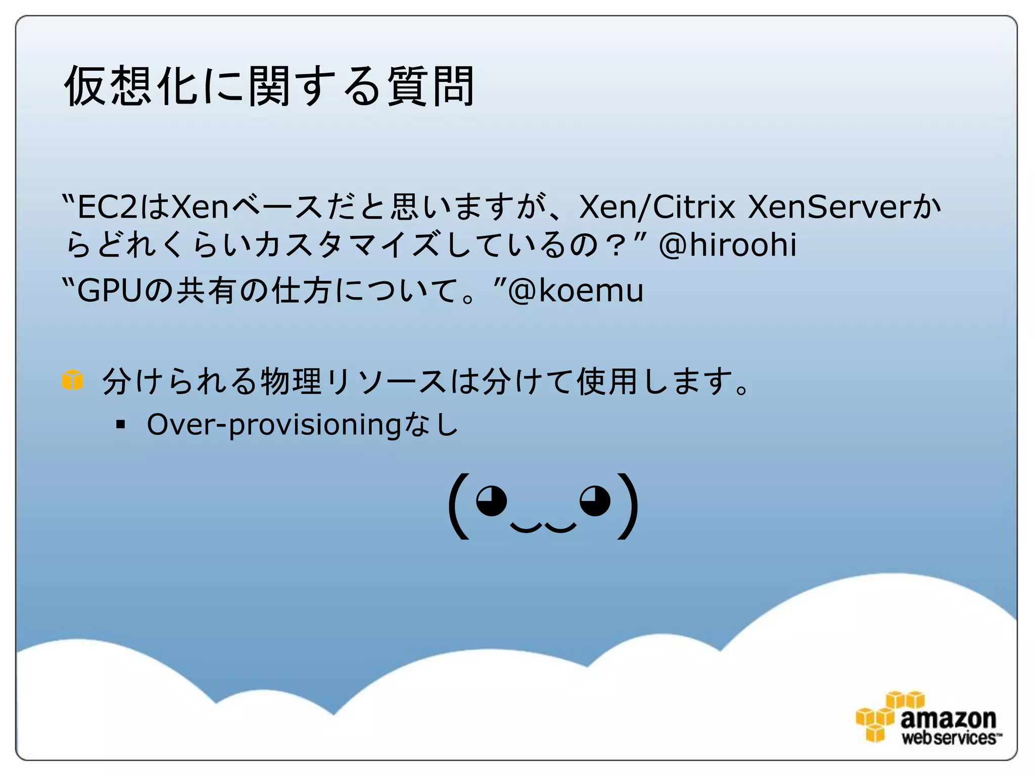仮想化に関する質問

“EC2はXenベースだと思いますが、Xen/Citrix XenServerか
らどれくらいカスタマイズしているの？” @hiroohi
“GPUの共有の仕方について。”@koemu

 分けられる物理リソースは分けて使用します。
   Over-provisioningなし


                     (◕‿‿◕)
 