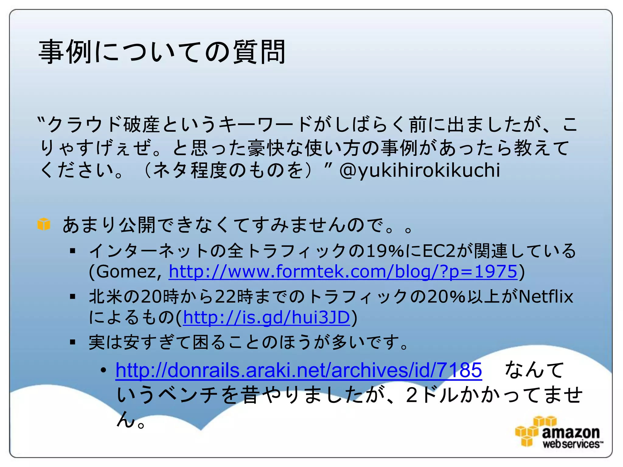 事例についての質問

“クラウド破産というキーワードがしばらく前に出ましたが、こ
りゃすげぇぜ。と思った豪快な使い方の事例があったら教えて
ください。（ネタ程度のものを）” @yukihirokikuchi

 あまり公開できなくてすみませんので。。
  インターネットの全トラフィックの19％にEC2が関連している
   (Gomez, http://www.formtek.com/blog/?p=1975)
  北米の20時から22時までのトラフィックの20％以上がNetflix
   によるもの(http://is.gd/hui3JD)
  実は安すぎて困ることのほうが多いです。
   • http://donrails.araki.net/archives/id/7185 なんて
     いうベンチを昔やりましたが、2ドルかかってませ
     ん。
 