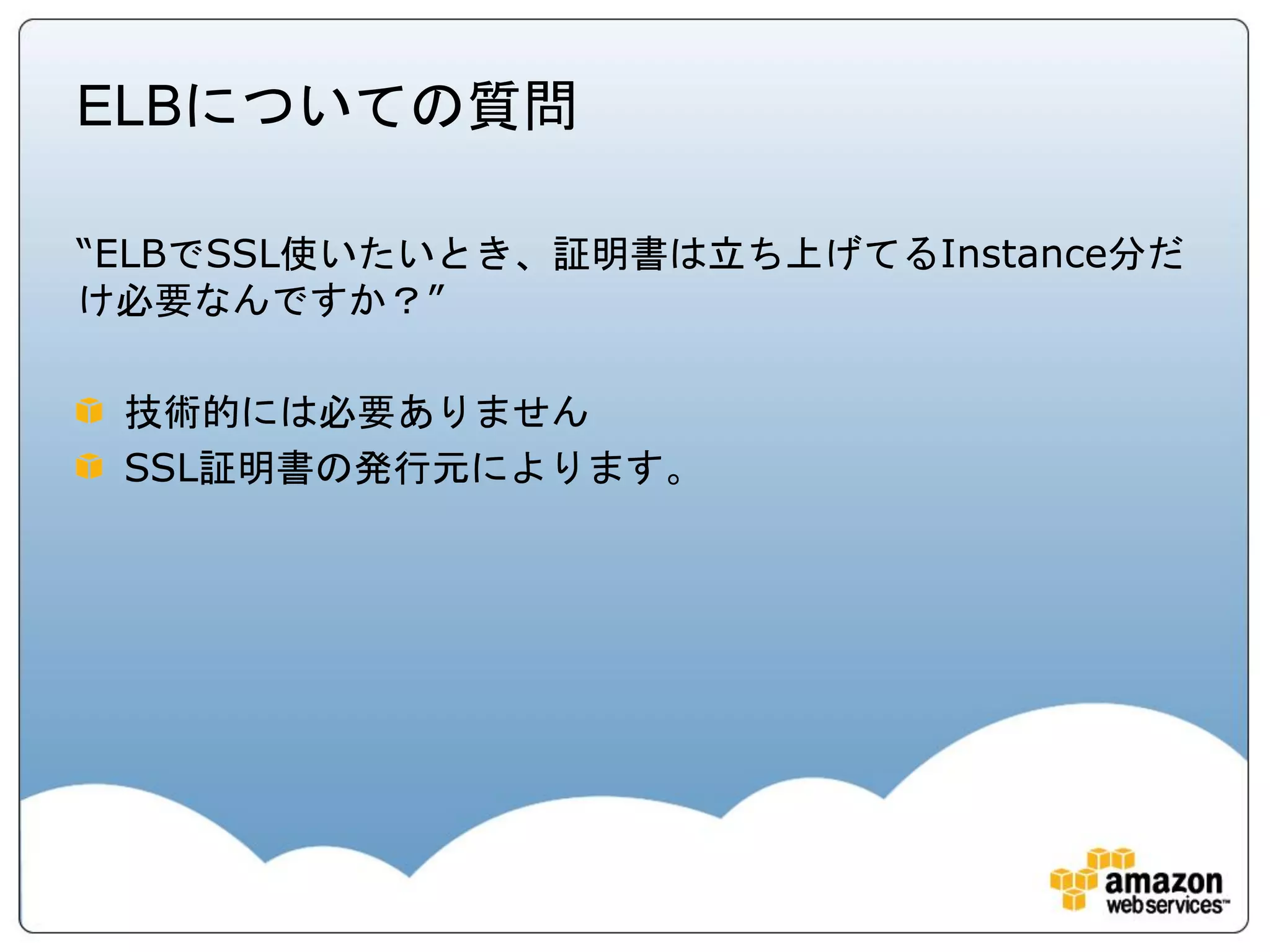 ELBについての質問

“ELBでSSL使いたいとき、証明書は立ち上げてるInstance分だ
け必要なんですか？”

 技術的には必要ありません
 SSL証明書の発行元によります。
 