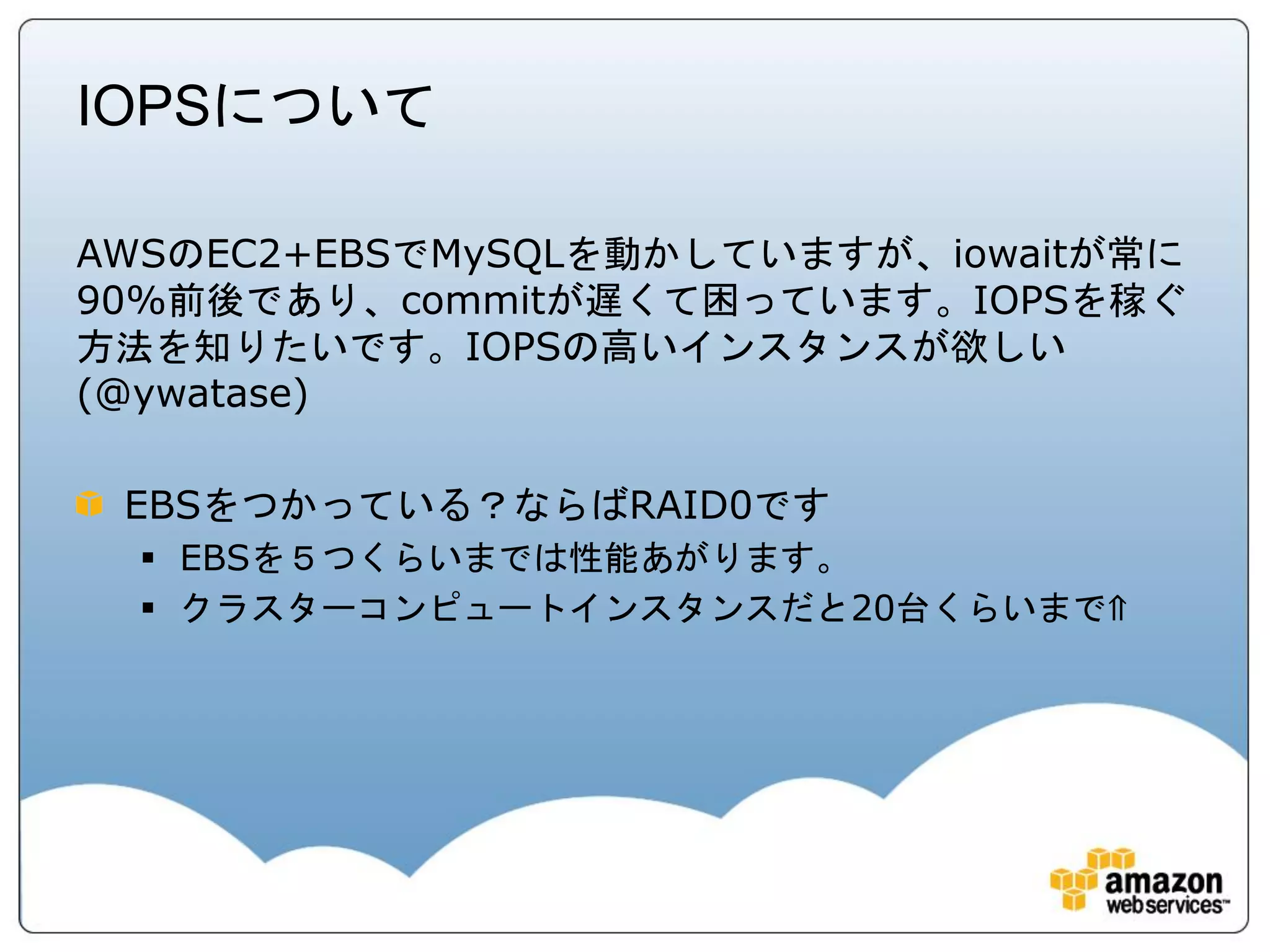 IOPSについて

AWSのEC2+EBSでMySQLを動かしていますが、iowaitが常に
90%前後であり、commitが遅くて困っています。IOPSを稼ぐ
方法を知りたいです。IOPSの高いインスタンスが欲しい
(@ywatase)

 EBSをつかっている？ならばRAID0です
   EBSを５つくらいまでは性能あがります。
   クラスターコンピュートインスタンスだと20台くらいまで⇑
 