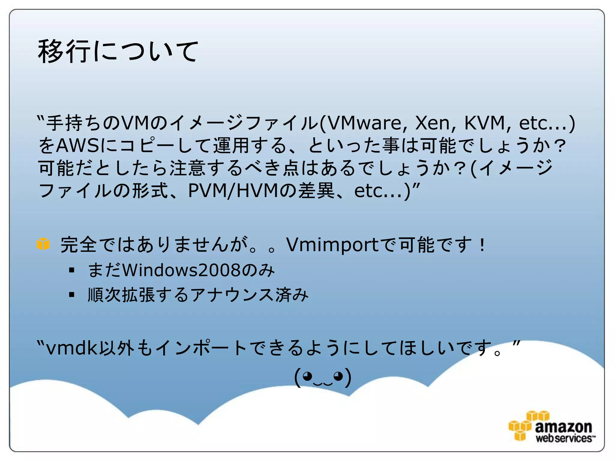 移行について

“手持ちのVMのイメージファイル(VMware, Xen, KVM, etc...)
をAWSにコピーして運用する、といった事は可能でしょうか？
可能だとしたら注意するべき点はあるでしょうか？(イメージ
ファイルの形式、PVM/HVMの差異、etc...)”

 完全ではありませんが。。Vmimportで可能です！
   まだWindows2008のみ
   順次拡張するアナウンス済み


“vmdk以外もインポートできるようにしてほしいです。”
                   (◕‿‿◕)
 