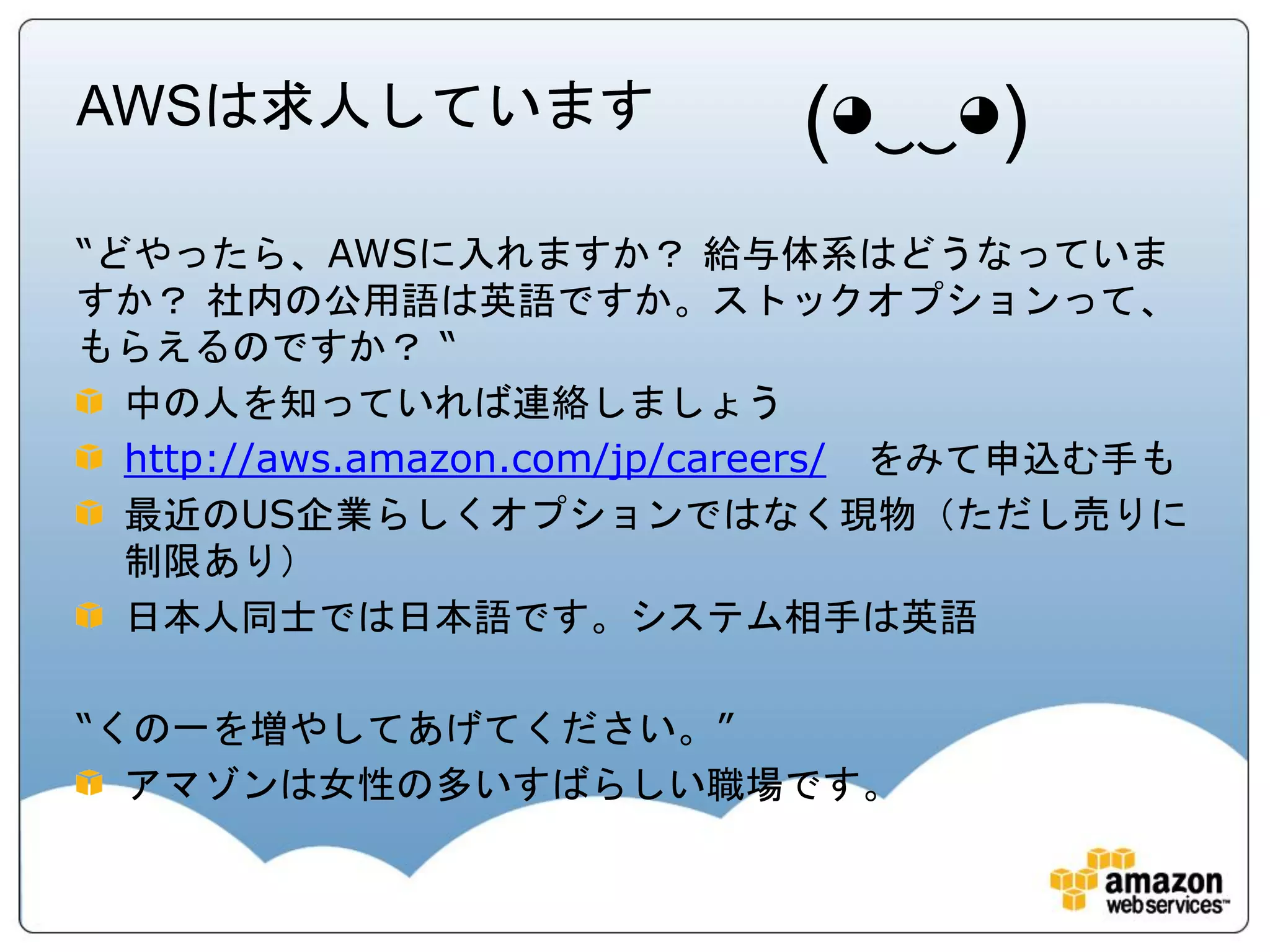 AWSは求人しています                 (◕‿‿◕)
“どやったら、AWSに入れますか？ 給与体系はどうなっていま
すか？ 社内の公用語は英語ですか。ストックオプションって、
もらえるのですか？ “
  中の人を知っていれば連絡しましょう
  http://aws.amazon.com/jp/careers/ をみて申込む手も
  最近のUS企業らしくオプションではなく現物（ただし売りに
  制限あり）
  日本人同士では日本語です。システム相手は英語

“くの一を増やしてあげてください。”
  アマゾンは女性の多いすばらしい職場です。
 