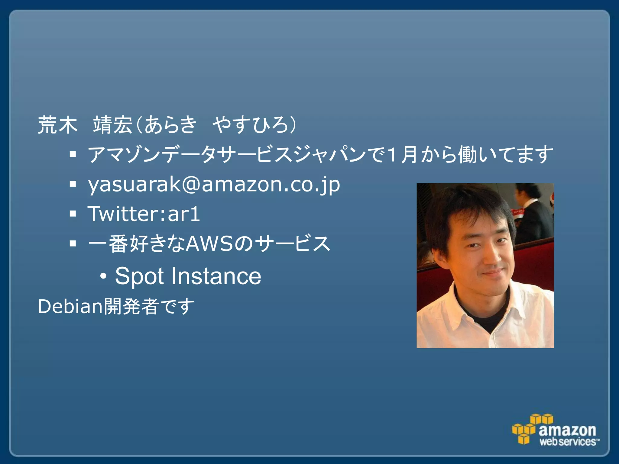 荒木    靖宏（あらき やすひろ）
     アマゾンデータサービスジャパンで１月から働いてます
     yasuarak@amazon.co.jp
     Twitter:ar1
     一番好きなAWSのサービス
      • Spot Instance
Debian開発者です
 