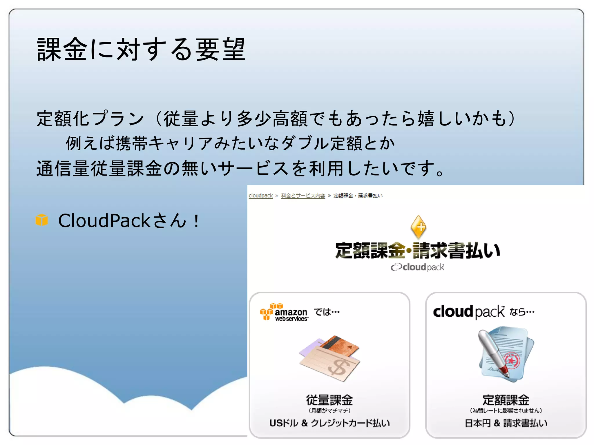 課金に対する要望

定額化プラン（従量より多少高額でもあったら嬉しいかも）
 例えば携帯キャリアみたいなダブル定額とか
通信量従量課金の無いサービスを利用したいです。

 CloudPackさん！
 