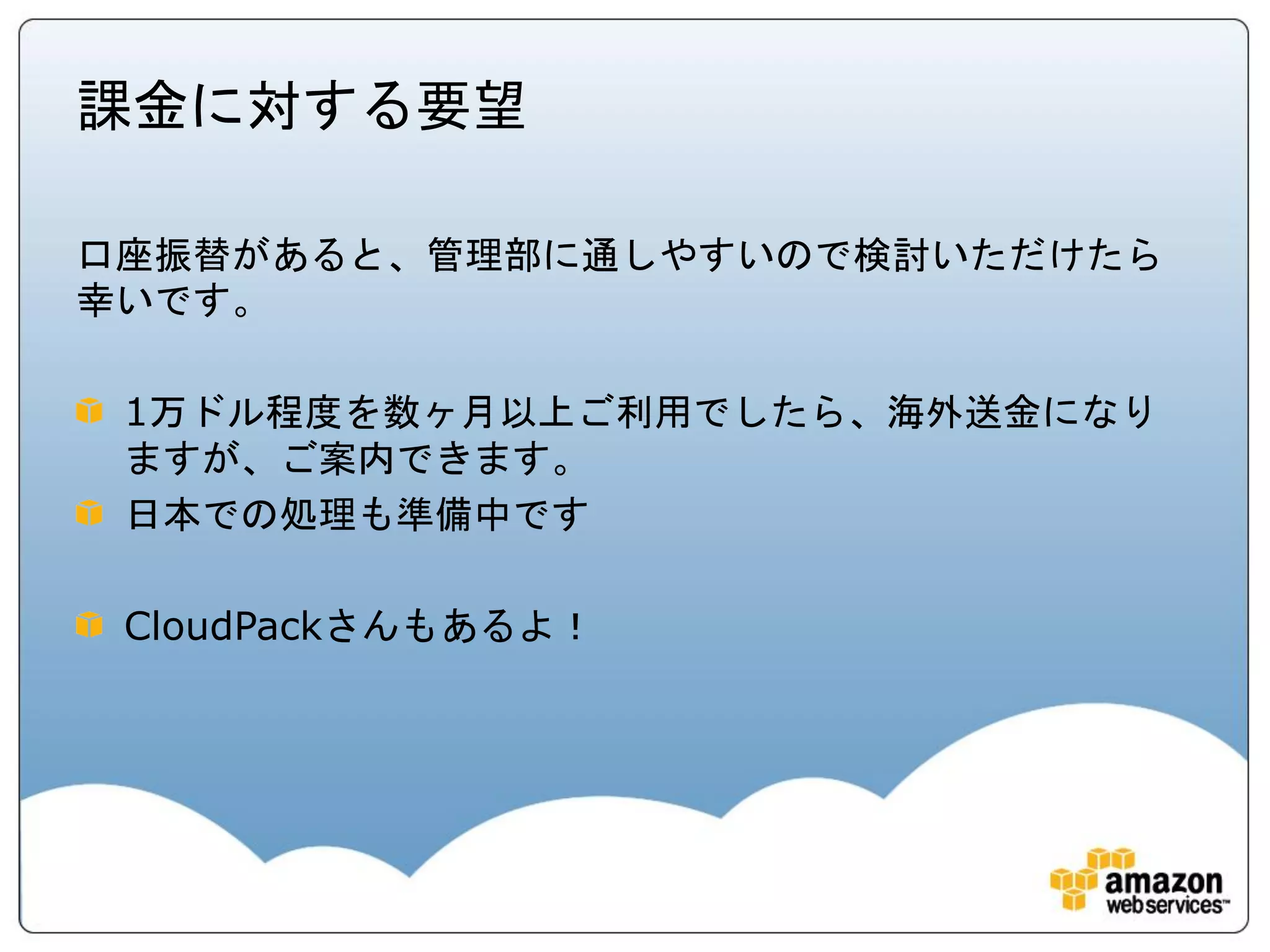 課金に対する要望

口座振替があると、管理部に通しやすいので検討いただけたら
幸いです。

 1万ドル程度を数ヶ月以上ご利用でしたら、海外送金になり
 ますが、ご案内できます。
 日本での処理も準備中です

 CloudPackさんもあるよ！
 