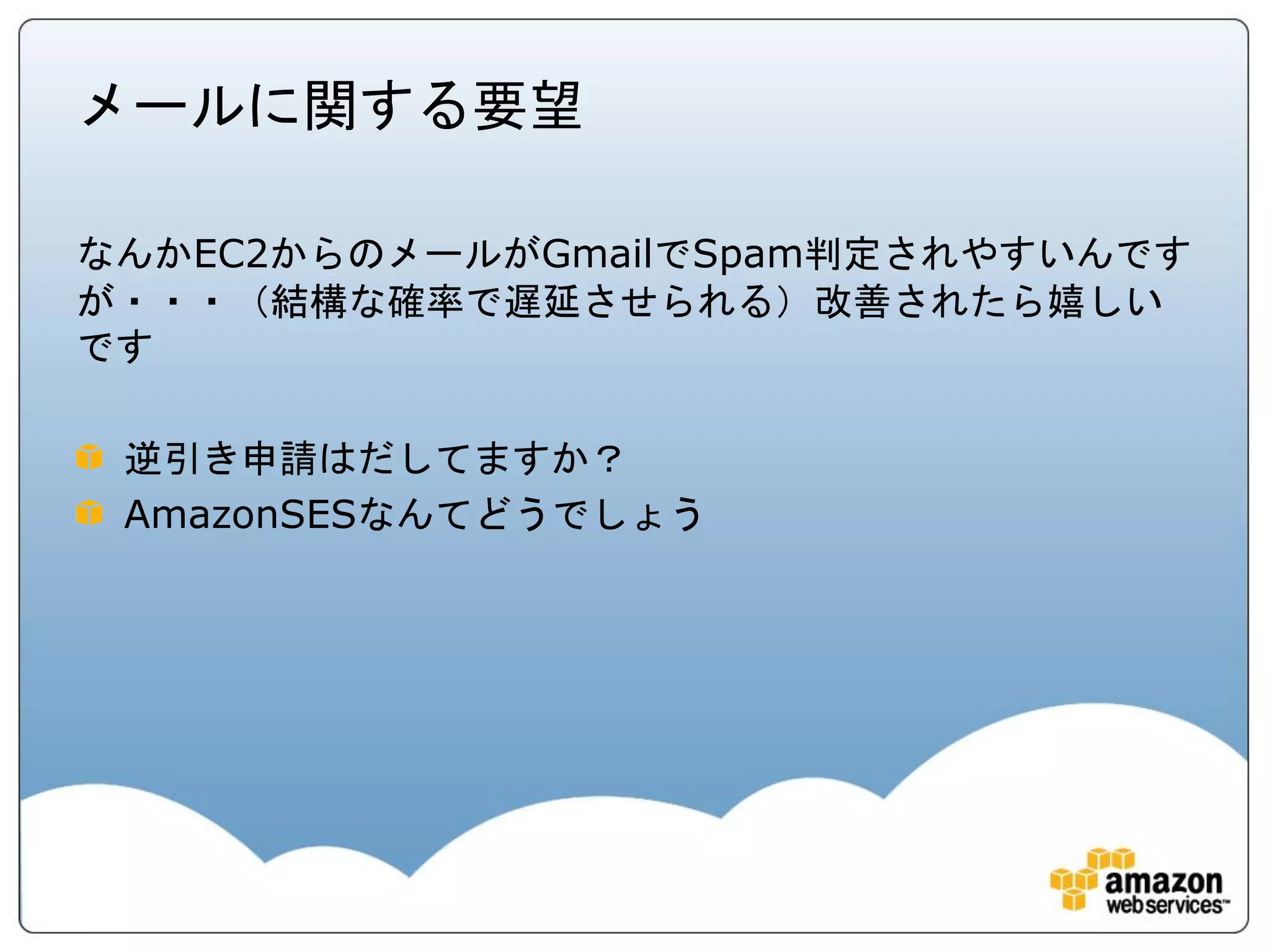 メールに関する要望

なんかEC2からのメールがGmailでSpam判定されやすいんです
が・・・（結構な確率で遅延させられる）改善されたら嬉しい
です

 逆引き申請はだしてますか？
 AmazonSESなんてどうでしょう
 