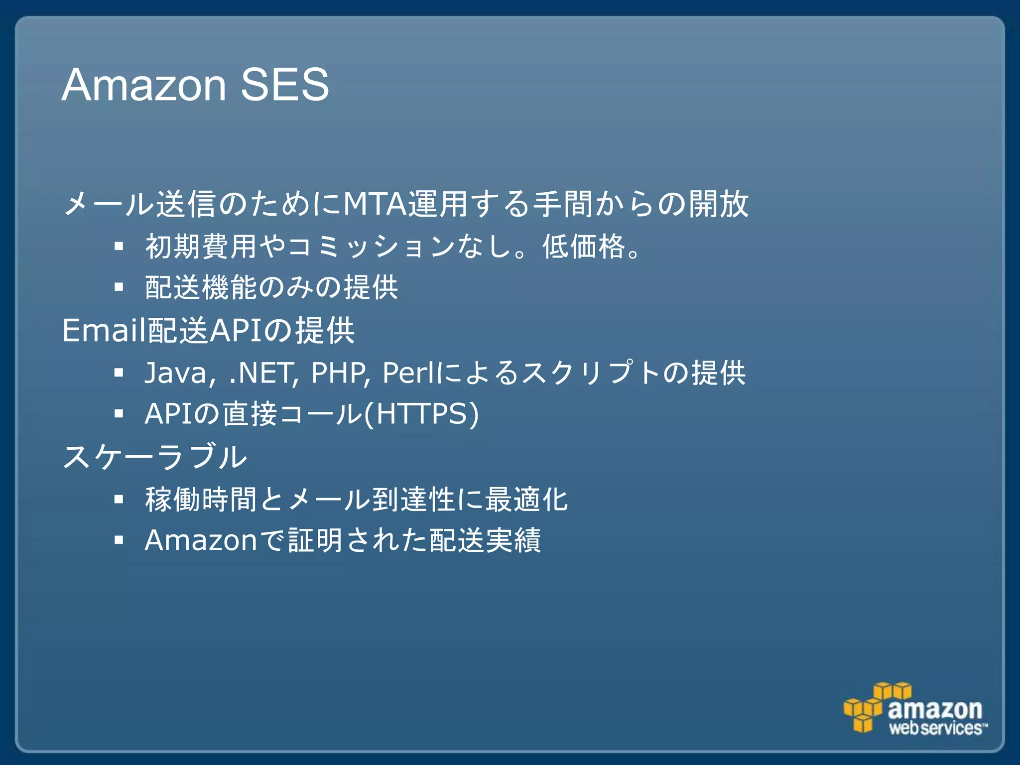 Amazon SES

メール送信のためにMTA運用する手間からの開放
   初期費用やコミッションなし。低価格。
   配送機能のみの提供
Email配送APIの提供
   Java, .NET, PHP, Perlによるスクリプトの提供
   APIの直接コール(HTTPS)
スケーラブル
   稼働時間とメール到達性に最適化
   Amazonで証明された配送実績
 