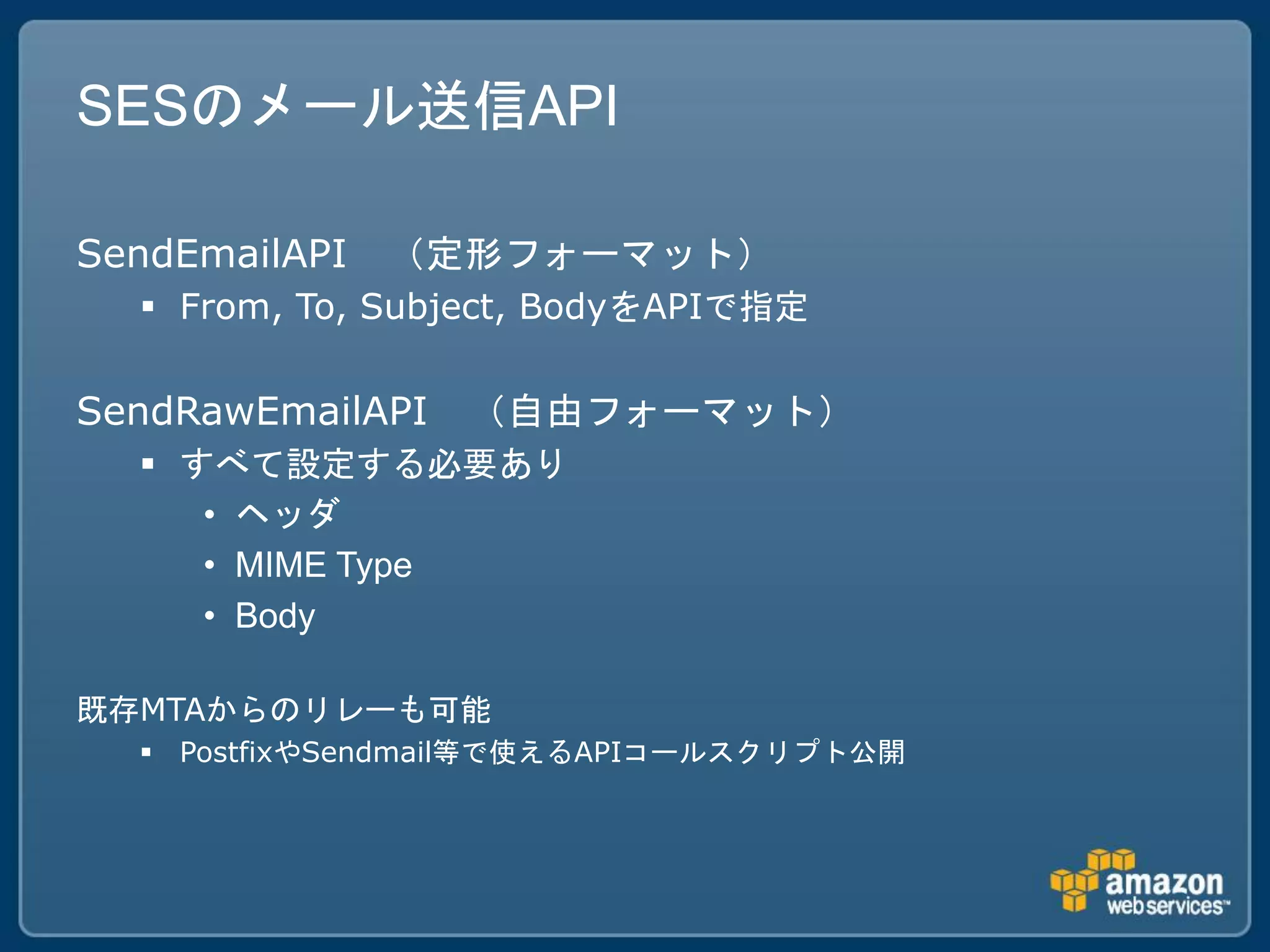 SESのメール送信API

SendEmailAPI   （定形フォーマット）
   From, To, Subject, BodyをAPIで指定

SendRawEmailAPI   （自由フォーマット）
   すべて設定する必要あり
     • ヘッダ
     • MIME Type
     • Body

既存MTAからのリレーも可能
   PostfixやSendmail等で使えるAPIコールスクリプト公開
 