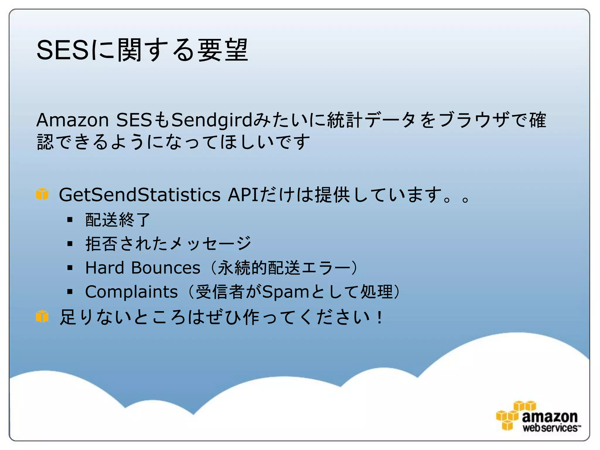 SESに関する要望

Amazon SESもSendgirdみたいに統計データをブラウザで確
認できるようになってほしいです

 GetSendStatistics APIだけは提供しています。。
     配送終了
     拒否されたメッセージ
     Hard Bounces（永続的配送エラー）
     Complaints（受信者がSpamとして処理）
 足りないところはぜひ作ってください！
 