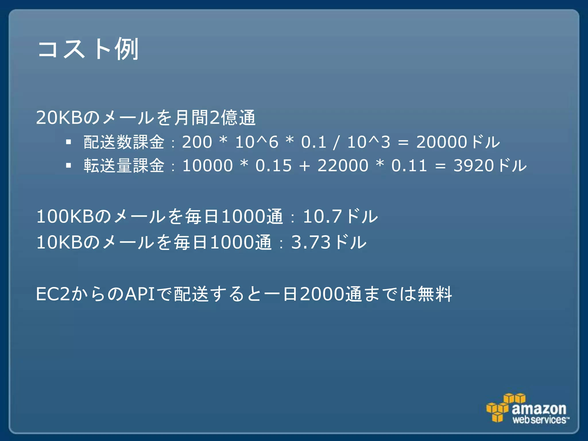 コスト例

20KBのメールを月間2億通
   配送数課金：200 * 10^6 * 0.1 / 10^3 = 20000ドル
   転送量課金：10000 * 0.15 + 22000 * 0.11 = 3920ドル


100KBのメールを毎日1000通：10.7ドル
10KBのメールを毎日1000通：3.73ドル

EC2からのAPIで配送すると一日2000通までは無料
 