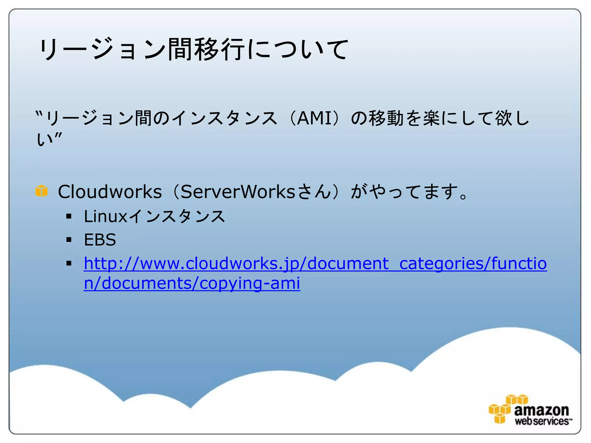 リージョン間移行について

“リージョン間のインスタンス（AMI）の移動を楽にして欲し
い”

 Cloudworks（ServerWorksさん）がやってます。
  Linuxインスタンス
  EBS
  http://www.cloudworks.jp/document_categories/functio
   n/documents/copying-ami
 