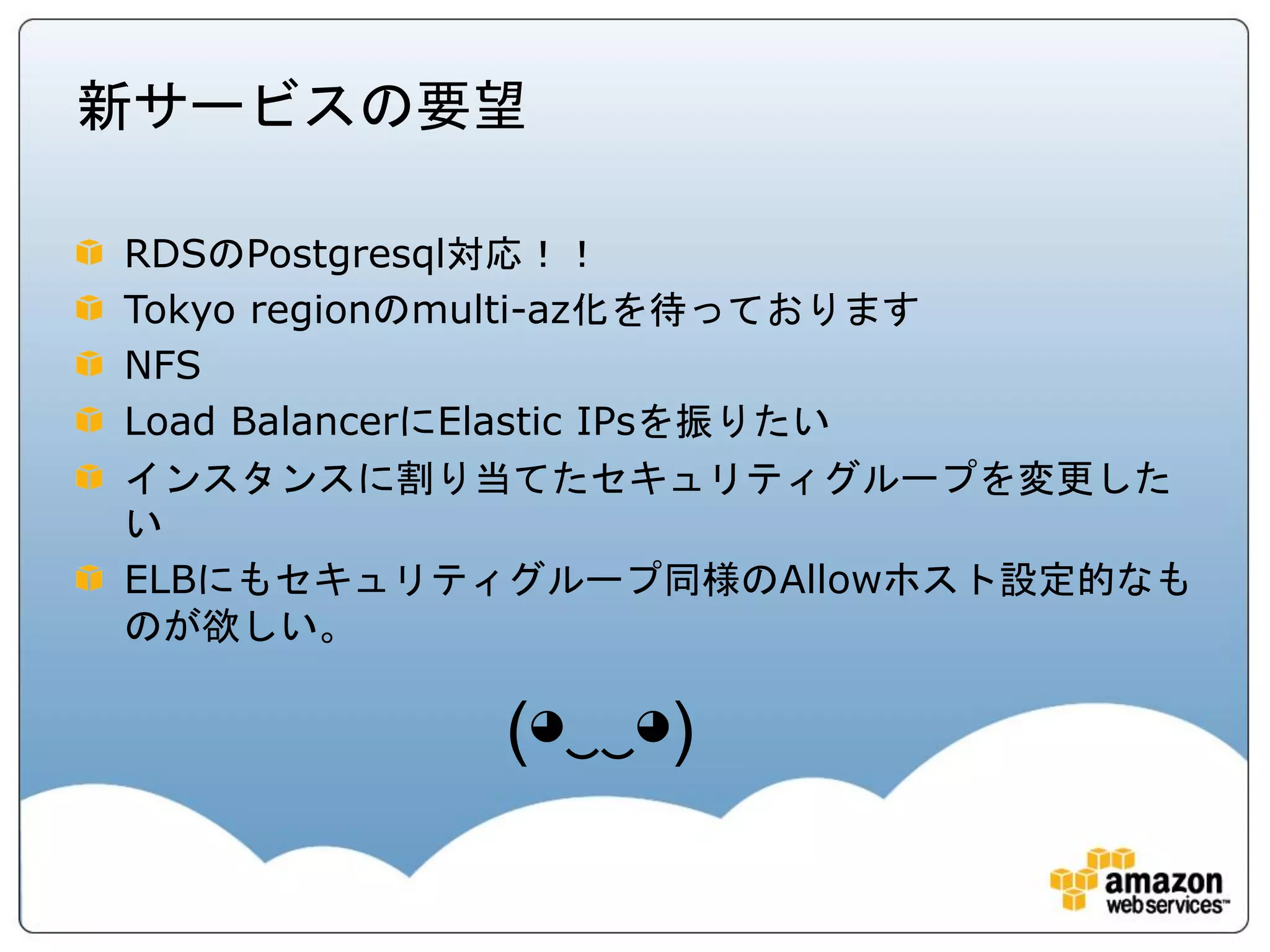 新サービスの要望

RDSのPostgresql対応！！
Tokyo regionのmulti-az化を待っております
NFS
Load BalancerにElastic IPsを振りたい
インスタンスに割り当てたセキュリティグループを変更した
い
ELBにもセキュリティグループ同様のAllowホスト設定的なも
のが欲しい。

           (◕‿‿◕)
 