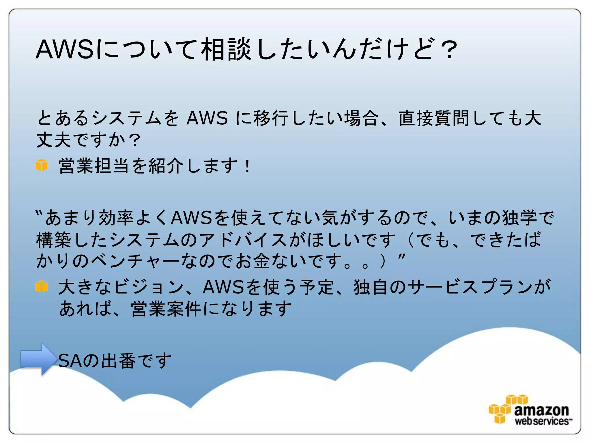 AWSについて相談したいんだけど？

とあるシステムを AWS に移行したい場合、直接質問しても大
丈夫ですか？
 営業担当を紹介します！

“あまり効率よくAWSを使えてない気がするので、いまの独学で
構築したシステムのアドバイスがほしいです（でも、できたば
かりのベンチャーなのでお金ないです。。）”
  大きなビジョン、AWSを使う予定、独自のサービスプランが
  あれば、営業案件になります

 SAの出番です
 