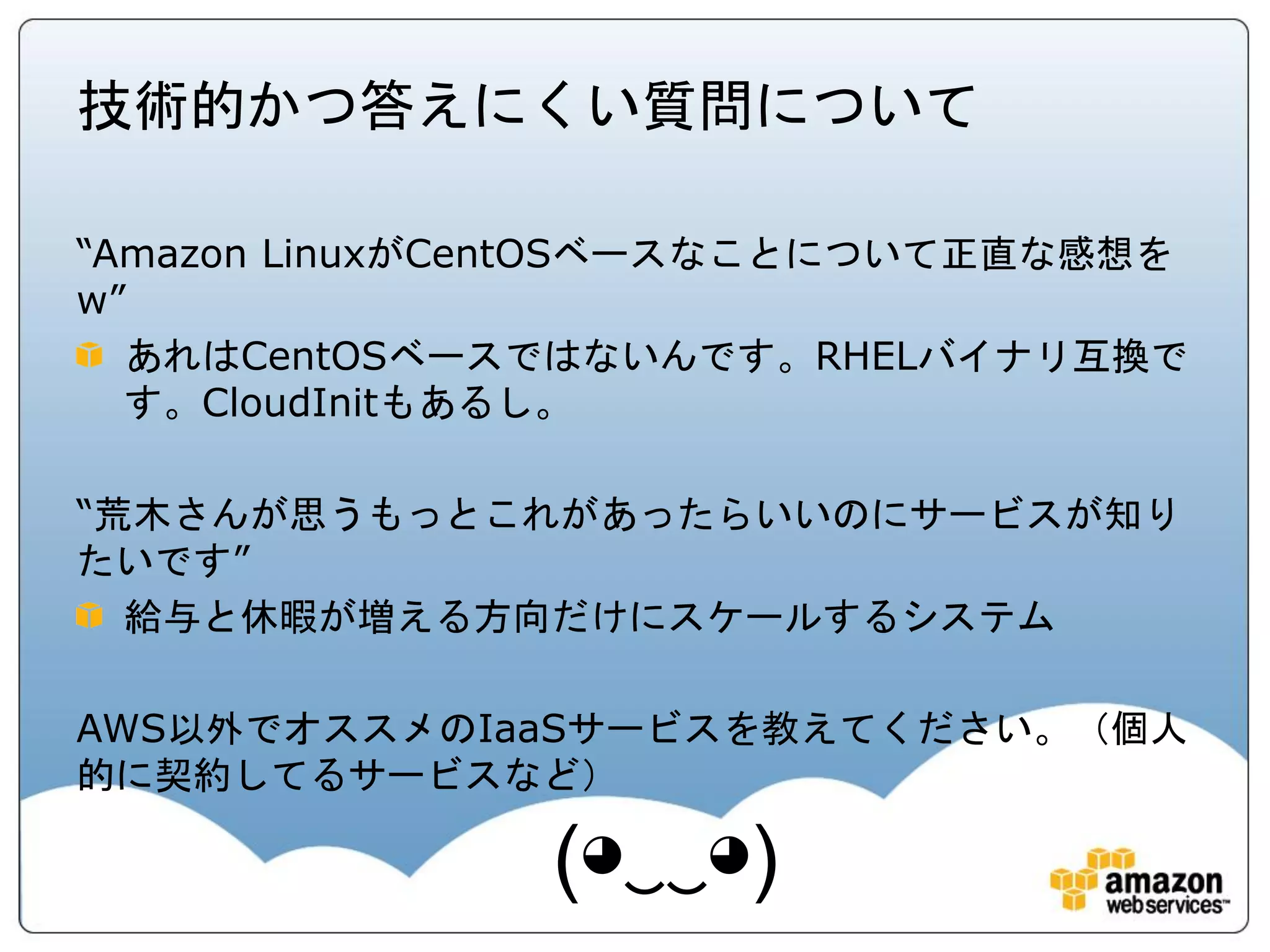 技術的かつ答えにくい質問について

“Amazon LinuxがCentOSベースなことについて正直な感想を
w”
  あれはCentOSベースではないんです。RHELバイナリ互換で
  す。CloudInitもあるし。

“荒木さんが思うもっとこれがあったらいいのにサービスが知り
たいです”
  給与と休暇が増える方向だけにスケールするシステム

AWS以外でオススメのIaaSサービスを教えてください。（個人
的に契約してるサービスなど）

               (◕‿‿◕)
 