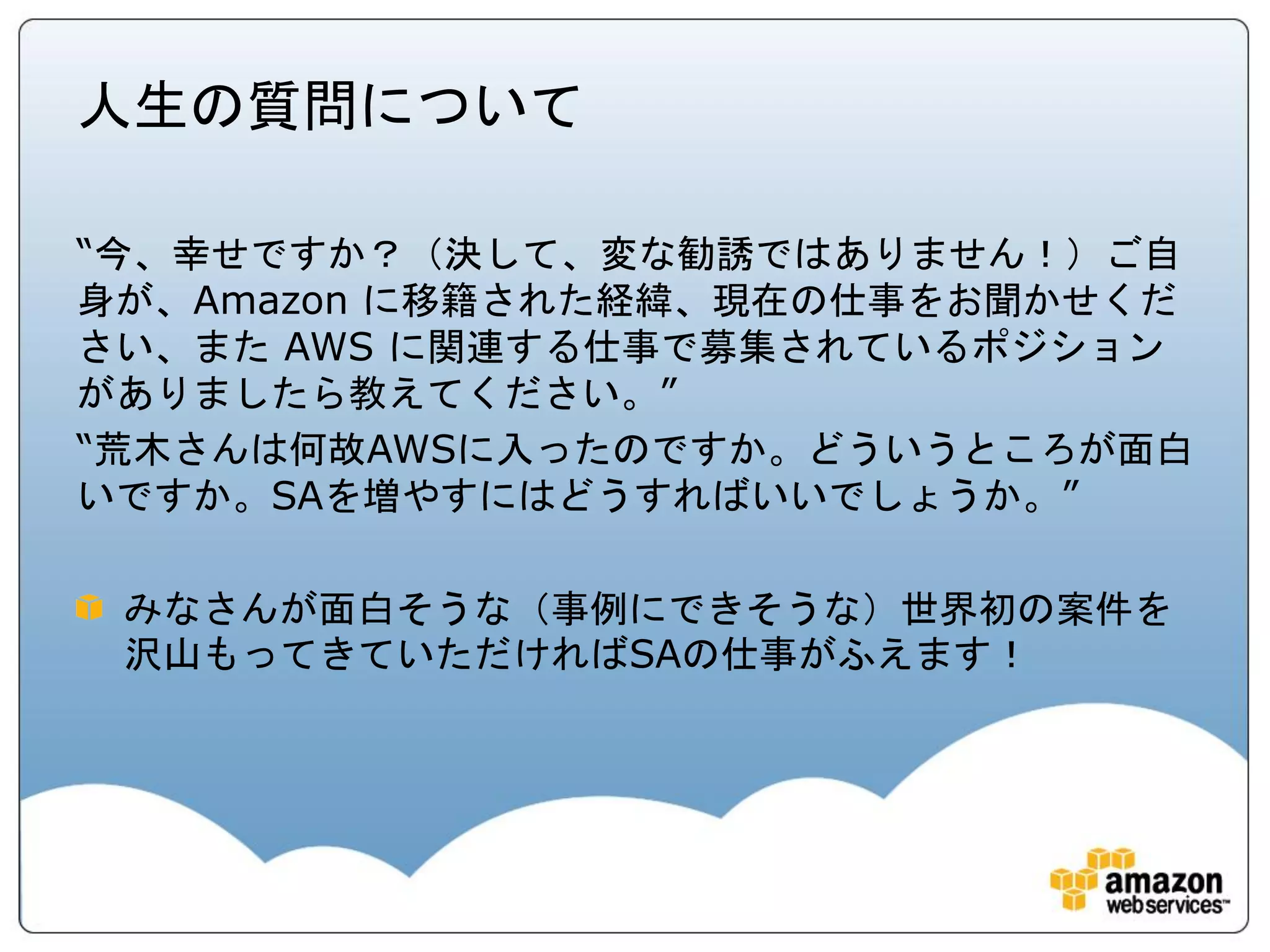 人生の質問について

“今、幸せですか？（決して、変な勧誘ではありません！）ご自
身が、Amazon に移籍された経緯、現在の仕事をお聞かせくだ
さい、また AWS に関連する仕事で募集されているポジション
がありましたら教えてください。”
“荒木さんは何故AWSに入ったのですか。どういうところが面白
いですか。SAを増やすにはどうすればいいでしょうか。”

 みなさんが面白そうな（事例にできそうな）世界初の案件を
 沢山もってきていただければSAの仕事がふえます！
 