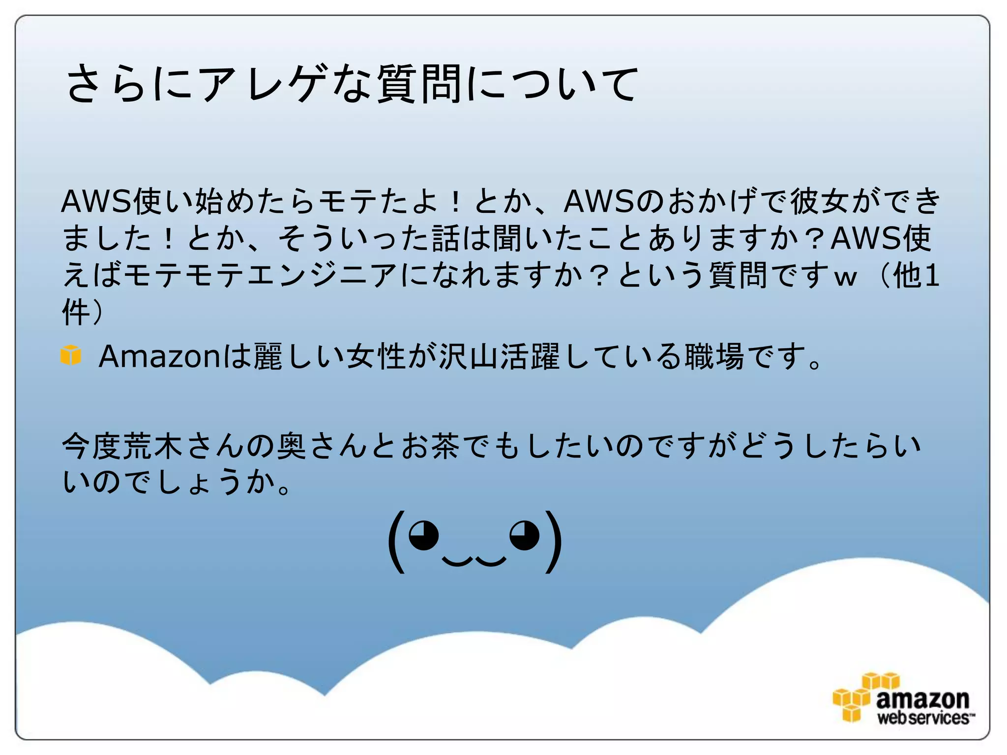 さらにアレゲな質問について

AWS使い始めたらモテたよ！とか、AWSのおかげで彼女ができ
ました！とか、そういった話は聞いたことありますか？AWS使
えばモテモテエンジニアになれますか？という質問ですｗ（他1
件）
  Amazonは麗しい女性が沢山活躍している職場です。

今度荒木さんの奥さんとお茶でもしたいのですがどうしたらい
いのでしょうか。

           (◕‿‿◕)
 