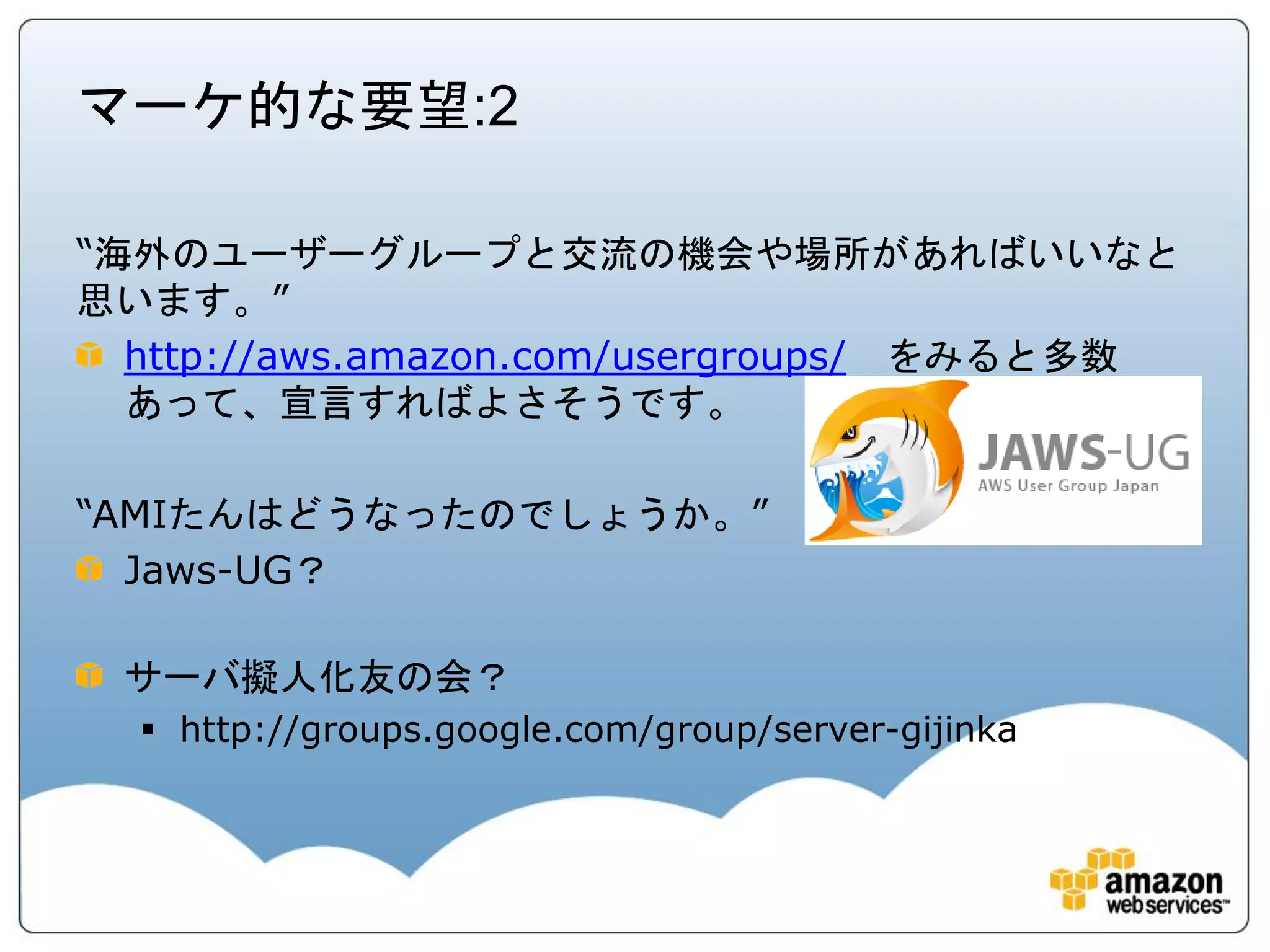 マーケ的な要望:2

“海外のユーザーグループと交流の機会や場所があればいいなと
思います。”
  http://aws.amazon.com/usergroups/ をみると多数
  あって、宣言すればよさそうです。

“AMIたんはどうなったのでしょうか。”
  Jaws-UG？

 サーバ擬人化友の会？
   http://groups.google.com/group/server-gijinka
 