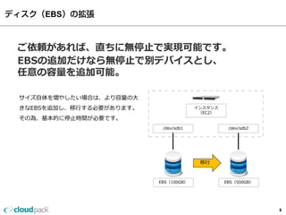 EBS



ご依頼があれば、直ちに無停止で実現可能です。
EBSの追加だけなら無停止で別デバイスとし、
任意の容量を追加可能。

サイズ自体を増やしたい場合は、より容量の大
きなEBSを追加し、移行する必要があります。                インスタンス
                                       （EC2）
その為、基本的に停止時間が必要です。
                          /dev/sdb1             /dev/sdb2




                                       移行


                         EBS（100GB）            EBS（500GB）




                                                            8
 