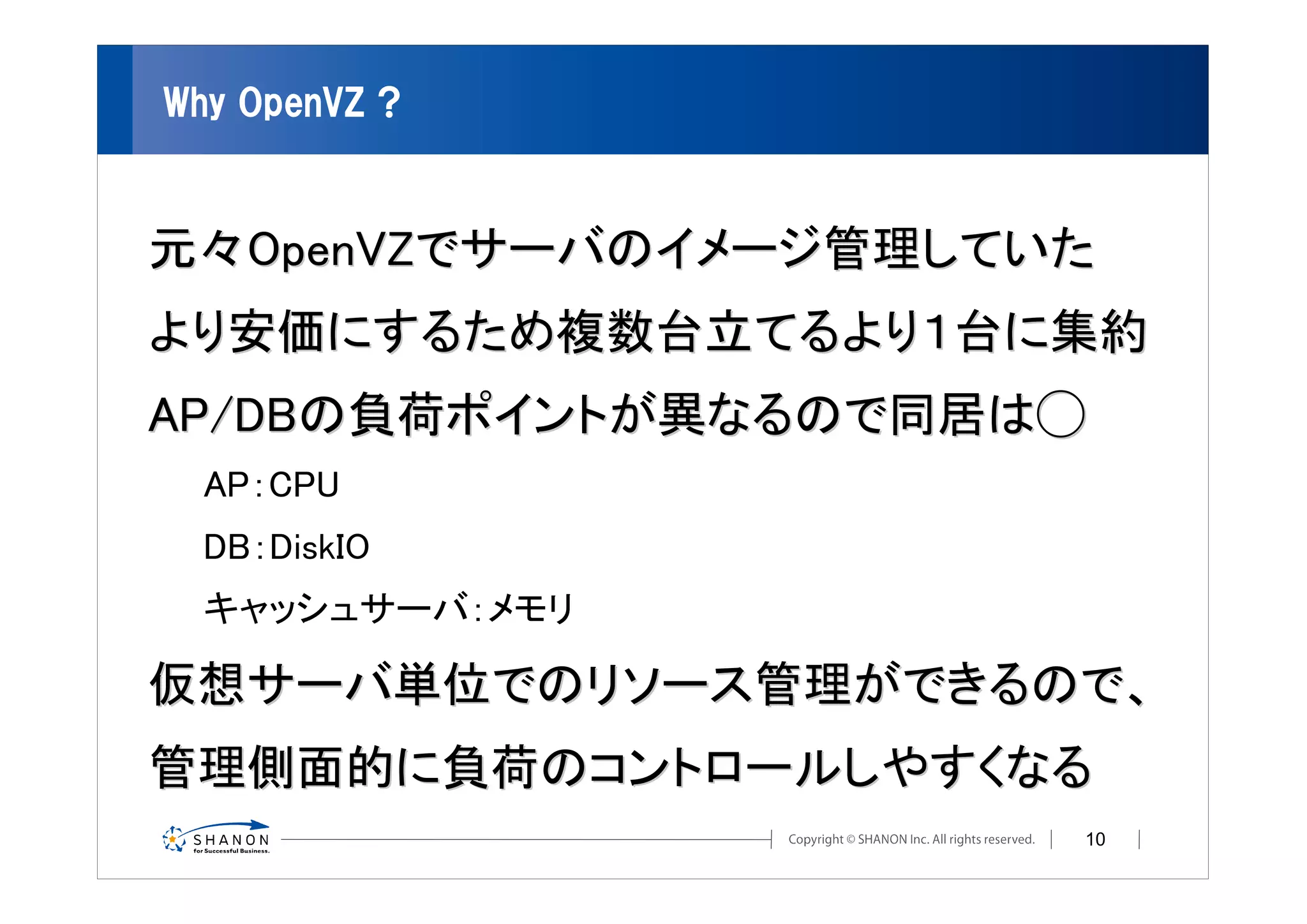 Why OpenVZ ?



元々OpenVZでサーバのイメージ管理していた
より安価にするため複数台立てるより１台に集約
AP/DBの負荷ポイントが異なるので同居は◯
  AP：CPU
  DB：DiskIO
  キャッシュサーバ：メモリ

仮想サーバ単位でのリソース管理ができるので、
管理側面的に負荷のコントロールしやすくなる
                      10
 