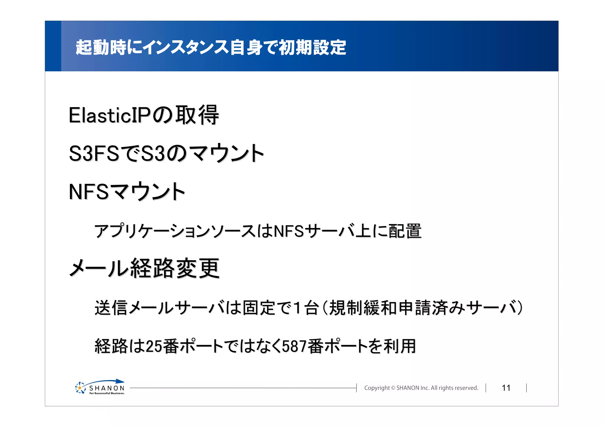 起動時にインスタンス自身で初期設定



ElasticIPの取得
S3FSでS3のマウント
NFSマウント
  アプリケーションソースはNFSサーバ上に配置

メール経路変更
  送信メールサーバは固定で１台（規制緩和申請済みサーバ）

  経路は25番ポートではなく587番ポートを利用

                            11
 
